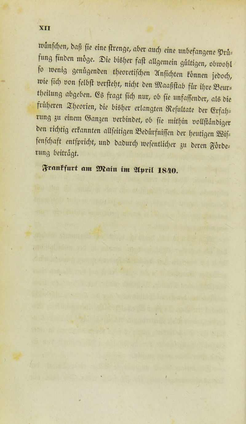 \ XII mmfcpen, bap fte eine firenge, abet attdf; cine ttnbefangene W= fung fmbcn mbge. -Die bi^er faft aUgemetn gulden, obmofl fo toentg flenftgenben tfeorefifcfen 2Cnfid)ten fbnnen jebocf), wtc ftcf) non felbfl verftefjt, tityt ben Sttaapffab fur tyre Seur^ tbcihmg abgeben, m fvagt fid) nut, ob fte unfoffenber, al§ bte fntyeren 3tyeorten, bte btSfer erlangfen SRefuttate bet grf<ty= nmg git einem ©angen nerbinbet, ob fte mityin uoKfMnbiger ben rttytig eifannfen attfetdgen 23eburfntffen bet feutigen SBifs fenfefaft entfprityt, unb baburty mefentlidjet gtt beten ^otbe= rung beifrdgt. ^rnnffnrt am S9?atn trn 2tprit 1S40.