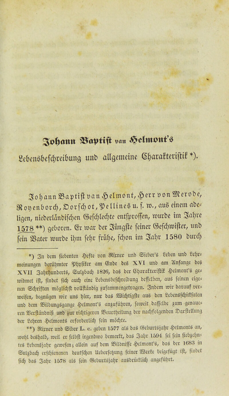 ; Sofimtn »«« £eben$befd)tetbung unb allgetueine (S^arafterifttf *)♦ SobannSavtiftyan^elmonf^^errDon^crobc, sRotfenbord), £>ovfd)Ot, ^eliineS u. f, au§ cinem ftbc-- ligert, ntcbcvlanbtfd)ert (Sefdfledite entfproffen, wurbe tin o$al)rc 1578 **) geborcn. dr war ber S&ttgjie fetner ©efcbwtjler, itnb fein SSater wurbe il)m fef>r frit^e, fd)ort im Satyr 1580 burcty *) 3n bem ftebenten 4?efte non Slirner unb ©ieber’g Seben unb Seijr* meinungen berufymter spi)t)ftfer am Gsnbe beg XVI unb am 'llnfangc beg XVII 3>af)d)unbertg, ©uljbad) 1826, bag bee Sfyarafteriftif *&elmont’g ge* mibmet ftnbet fid) aud) cine £ebengbefcf)reibung beffetben, aug feinen cige= nen ©djriften moglidjjt noUftanbig jufammengetragen. 3nbem roir barauf oer= meifen, begnugen mir ung t)ier, nur bag SQSic^tigfle aug ben £cbengfd)idfalcn unb bem SBitbungggange £elmont’g anjufitijren, fomeit baffclbe jum genaue* ten SSerftanbnifj unb $ur vidjtigcren SBcurttjeitung ber nad)fotgenbcn ©arfteltung ber 8ei)ten Jpelmontg erforberlid) fein modjte. **) Stirner unb Siber L. c. geben 1577 alS bag ©ebuvtgjatjr 4?elmontg an, mof)t beSijatb, weil er fetbil irgenbmo bemcrBt, bag Saljr 1594 [ei fein (iebjeijiu teg 8ebcngjaf)r gemefen^ allein aufbem SSitbniffc .fbclmont’g, bag ber 1683 in <3ut$bad) etfdjienenen beutfdjcn Ueberfefeung feinet SOSerfe bcigefitgt ift, finbet fid) bag Safjr 1578 alg fein ©eburtgjafyr augbrucBIid) angefiifjrt.