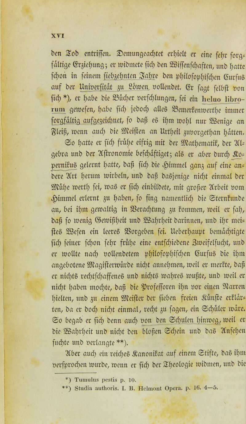 ben Sob entviffen, £)cmungcacptet evf)telt cr einc fepv fovg= fdttige (grgiepung; ev mibmete ftep ben SSiffenfcbaften, unb patte [e^on in feinem ftebgepnten Sapve ben ppitofoppifepen (Suvfug auf bev Unioevfitat gu 26men oottenbet. (Ev fagt fetbft yon ftcb *), ev pabe bie SBueper yevfeplungen, fet ein heluo libro- rum gemefen, pabe fid) jeboep atlcg SJemevfenmertpe trnmev forgfdltig aufge3eicp.net, fo bap eg ipm mopl nur SBenige an gteip, menn and) bie $92eiften an Uvtpetl guyovgetpan patten. @o patte ev fiep fvupe eifvig mit bev 9)2atpematif, bev 2(1= gebva unb bev 2Cftvonomie befepaftiget; alg er abev burep $o= petmifug gelevnt patte, bap ftep bie vg)hmnel ganj auf eine an= beve 2Cvt perum mivbeln, unb bap bagjenige niept einmal bev SUh'tpe mevtp fei, mag ev fid) einbilbete, mit gvopev 2Cvbeit uom ^)immet evtevnt git paben, fo ftng namentlicp bie <Stevnfunbe an, bei iprn gemaltig in 3Bevad)tung 3U fommen, meit ev fap, bap fo menig ©emippeit unb SBapvpeit bavinnen, unb ipv mei= fteg SSefen ein teeveg SSovgeben fei. Uebevpaupt bemdeptigte fid) feittev fepon fepv frupe eine entfepiebene 3meifetfucpt, unb ev motlte nad) uoltenbetem ppitofoppifepen (Suvfug bie ipm angebotene 9J2agifievmitvbe niept annepmen, meit ev mevfte, bap ev nicptS ved)tfcpaffeneg unb nid)tg mapveg mupte, unb meit ev niept paben moepte, bap bie ^vofeffoven ipn uov cinen 92 a wen picltcn, unb git einem Sftciftev bev ficben fveien ^unfte cvfldvs ten, ba ev boep niept einmal, ved)t gu fagen, ein ©cpitlcv mave. <So begab ev fid) benn aud) oon ben <Sd)ulen pinmeg, meit ev bie 2Bapvpeit unb niept ben blopcn <Sepcin unb bag 2Cnfcpeu fuepte unb uevlangte **). 2£bev aucp ein veiepeg ^anonifat auf einem Stifte, bag ipm oevfpvod)en muvbc, menn ev fid) bev Spcologic mibmen, unb bie \ *) Tumulus pestis p. 10. **) Studia authoris. I. B. Helmont Opera, p. 16. 4—5.