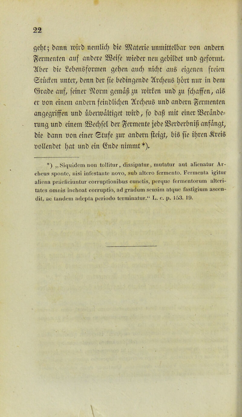 gcpt; bann mirb netnlicp bie 9)?ateric unmittelbar yon anbern fjermenten auf anbcve SScife ruiebcr neu gebilbet unb geformt. 2Cber bie £eben8formen gcben and) nid)t au§ eigeucn freien Stucfen unter, benn ber fie bebingenbe 2Crct>eu6 Ijjort nur in bem ©rabe auf, feinev Storm gemapju mitten unb ju frfjaffen, alS ev yon einem anbern feinblid)cn 3Crd)eu8 itnb anbern ^ermenten angcgriffcn unb ubermdltiget mirb, fo bap mit einet SSerdnbe? rung unb einem SBecpfet ber Mermente jebe SSerberbnip anfdngt, bie bann yon einer Stufe gur anbern jieigt, bis fte ipren $rei£ yollenbet pat unb ein Gnbe nimmt *), *) „Siquidem non tollitur, dissipatur, mutatur aut alienatur Ar- clieus spontc, nisi infestante novo, sub altero fermento. Fermenta igitur aliena praeficiuntur corruptionibus cunctis, perque fermentorum alteri- tates omnis inchoat corruptio, ad gradum sensim alque f'astigium ascen- dit, ac tandem adepta periodo terminatur.“ L. e. p. 153. 19.