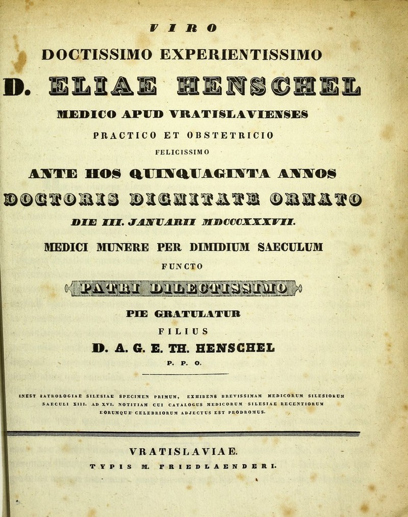 V X H O DOCTISSIMO EXPERIENTISSIMO D. EltlAE HEIVMCHEE ]H£]>1€0 APUB TRATIISliAVlSIAjSXSiS PRACTICO ET OBSTETRICIO FELICISSIMO Al^TE HOS OUIAfltllAOrMTA AAAOS HXJB m, a^VAMJEI MnCCCXXXVII. IHEDICI MUNERE PER DIMIDIUM SAECULUM FUNCTO PEE G^RATlJIiATVR FILIUS O. A. G. E. TH. HENSGHEL P. P. o.