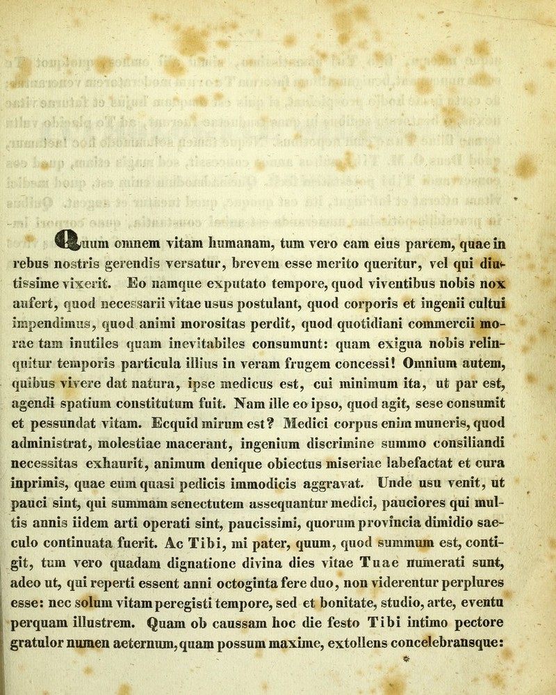 rebus nostris gerendis versatur, brevem esse merito queritur, vel qui diu** tissime vixerit. Eo namque exputato tempore, quod viventibus nobis nox aufert, quod necessarii vitae usus postulant, quod corporis et ingenii cultui impendimus, quod animi morositas perdit, quod quotidiani commercii mo- rae tam inutiles quam inevitabiles consumunt: quam exigua nobis relin- quitur temporis particula illius in veram frugem concessi! Omnium autem, quibus vivere dat natura, ipse medicus est, cui minimum ita, ut par est, agendi spatium constitutum fuit. Nam ille eo ipso, quod agit, sese consumit et pessundat vitam. Ecquid mirum est? Medici corpus enim muneris, quod administrat, molestiae macerant, ingenium discrimine summo consiliandi necessitas exhaurit, animum denique obiectus miseriae labefactat et cura inprimis, quae eum quasi pedicis immodicis aggravat. Unde usu venit, ut pauci sint, qui summam senectutem assequantur medici, pauciores qui mul- tis annis iidem arti operati sint, paucissimi, quorum provincia dimidio sae- culo continuata fuerit. Ac Tibi, mi pater, quum, quod summum est, conti- j git, tum vero quadam dignatione divina dies vitae Tuae numerati sunt, i adeo ut, qui reperti essent anni octoginta fere duo, non viderentur perplures j esse: nec solum vitam peregisti tempore, sed et bonitate, studio, arte, eventa I perquam illustrem. Quam ob caussam hoc die festo Tibi intimo pectore I gratulor numen aeternum, quam possum maxime, extollens concelebransque: