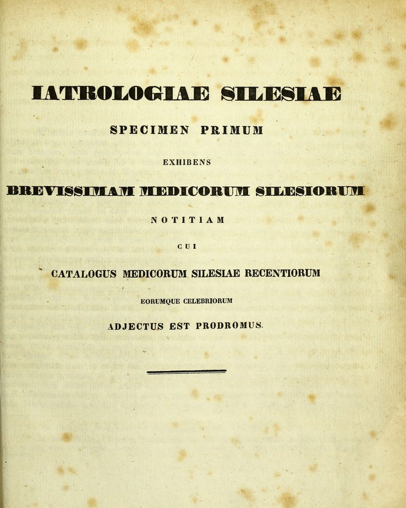 I VTlCOl.OCiJUJD !§lE.l]j§lAS3 SPECIMEN PRIMUM EXHIBENS BiissTiiiisiiiAifi HBBicoRum: sHiBSioRim NOTITIAM CUI ' CATALOGUS MEDICORUM SILESIAE RECENTIORUM * EORUMQUE CELEBRIORUM ADJECTUS EST PRODROMUS.