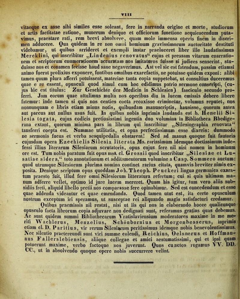 vitaeque ex asse sibi similes esse soleant, fere in narranda origine et morte, studiorum et artis factitatae ratione, munerum denique et officiorum functione acquiescendum puta- vimus, praestare rati, rem brevi absolvere, quam mole immensa operis finem in discri- men adducere. Qua quidem in re non omni hominum gravissimorum auctoritate destituti videbamur, ut quibus arrideret et exempli instar praeluceret liber ille laudatissimus Mercklini, qui inscribitur „Lindenius renovatus“ cujus et pressam vitarum enarratio- nem et scriptorum enumerationem accuratam nos imitaturos fuisse si judices senserint, stu- duisse nos et conamen fecisse haud sane negaverimus. Ast vel sic est fatendum, passim etiamsi animo fuerat prolixius exponere, fontibus omnibus exarefactis, ne potuisse quidem exponi; alibi tamen quum plura aflferri potuissent, materiae tanta copia suppetebat, ut consultius duceremus qnae e re essent, opusculi quod simul cum hoc edidimus patrio sermone conscripti, (cu- jus hic est titulus: Zur Geschichte der Medicin in Schlesien3 fasciculo secundo pro- ferri. Jam eorum quae attulimus multa nos operibus diu in lucem emissis debere libere fatemur: inde tamen si quis nos centies cocta recoxisse criminetur, volumus reputet, nos nonnunquam e libris etiam minus notis, quibusdam manuscriptis, hausisse, quorum antea aut parcus aut nullus usus fuit. In quibus nobis inprimis laudanda est b. Henelii Si- lesia togata, cujus codicis pretiosissimi ingentia duo volumina in Bibliotheca Rhedige- rana extant, quorum minima pars in librum qui inscribitur ,,Silesiographia renovata“ tansferri coepta est. Summae utilitatis, et opus perfectissimum esse dixeris: dummodo ne sermonis fucus et verba sesquipedalia obstarent! Sed ad manus quoque fuit fautoris cujusdam opera Ezechielis Silesia literata Ms. rarissimum idemque doctissimum inde- fessi illius literarum Silesiarum scrutatoris, opus cujus fere nil nisi nomen in hominum ore est. Tum nobis paratum fuit opus ms*. cl. Grossi i quod inscribitur „Silesiae et Lu- satiae si der a,“ loto annotationum et additamentorum volumine aCasp. Sommero auctum: quod tttrumque Silesiorum plurima nomina continet rarius citata, quamvis breviter nimis ex- posita. Denique scriptum opus quoddam J oh. Theoph. Peuckeri lingua germanica exara- tum praesto fuit, illud fere omni Silesiorum litteratura refertum; cui si quis ultimam ma- num adferre vellet, optimo id jure lucem mereret. Quum his igitur, tum vero aliis sub- sidiis freti, aliquid libello pretii nos comparasse fere opinabimur. Sed est concedendum et esse quae addenda videantur et quae emendanda. Quod tamen utut est, ita certe opusculum nostrum exceptum iri speramus, ut susceptae rei aliquando magis satisfacturi credamur. Quibus praemissis nil restat, nisi ut iis qui nos in elaborando hocce qualicunque opusculo facta librorum copia adjuvare non dedignati sunt, referamus gratias quas debemus. Ac sunt quidem summi Bibliothecarum Vratislaviensium moderatores maxime in me me- riti Wachlerus, Menzelius, Schdnbornius et Morgenbesserus, inprimis etiam cl. D. Parilius, vir rerum Silesiaium peritissimus idemque nobis benevolentissimus. Nec silentio praetereundi sunt viri summe colendi, Reichius, Oelsnerus et Hoffman- nus Fallerslebiensis, aliique collegae et amici aestumatissimi, qui et ipsi quam potuerunt maxime, verbo factoque nos juverunt. Quos cunctos rogamus W. DD. CC., ut in absolvendo quoque opere nobis succurrere velint.