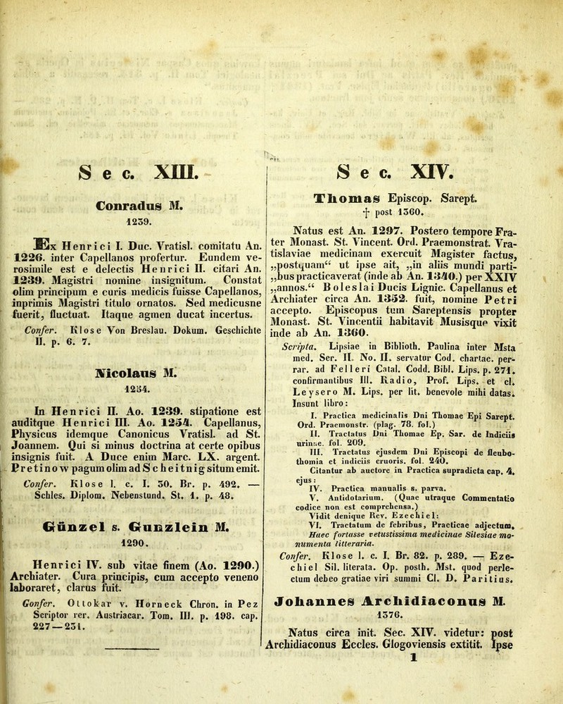 S e c. xm Conradns M. 1239. Six H enrici I. Duc. Vratisl. comitatu An. 1226. inter Capellanos profertur. Eundem ve- rosimile est e delectis Henrici II. citari An. 1239. Magistri nomine insignitum. Constat olim principum e curis medicis fuisse Capellanos, inprimis Magistri titulo ornatos. Sed medicusne fuerit, fluctuat. Itaque agmen ducat incertus. Confer. Klose Von Breslau. Dokuin. Geschichte II. p. 6. 7. Mcolans M. 12S4. In Henrici II. Ao. 1239. stipatione est auditque Henrici DI. Ao. 1234. Capellanos, Physicus idemque Canonicus Vratisl. ad St. Joannem. Qui si minus doctrina at certe opibus insignis fuit. A Duce enim Mare. LX. argent. Pretinow pagum olimadS c heitnigsitum emit. Confer. Klose 1. c. I. 50. Br. p. 492. — Schles. Diplom. Nebenstund. St. 1. p. 48. Gfunzel s. Grunzleiu M. 1290. Henrici IV. sub vitae finem (Ao. 1290.) Archiater. Cura principis, cum accepto veneno laboraret, clarus fiiit. Gonfer, Oltokar v. Horneck Chron. in Pez Scriptor rer. Austriacar. Tom. III. p. 198. cap. 227 — 231. S e c. XIV. Th omasi Episcop. Sarept. post 1360. Natus est An. 1297. Postero tempore Fra- ter Monast. St. Vincent. Ord. Praemonstrat. Vra- tislaviae medicinam exercuit Magister factus, „postquam“ ut ipse ait, „in aliis mundi parti- „bus practicaverat (inde ab An. 1340.) perXXfv „annos.“ Boleslai Ducis Lignic. Capellanos et Archiater circa An. 1332. fuit, nomine Petri accepto. Episcopus tum Sareptensis propter Monast. St. Vincentii habitavit Musisque vixit inde ab An. 1360. Scripta. Lipsiae in Biblloth. Paulina inler Msta med. Ser. II. No. II. servator Cod. chartae, per- rar. ad Felleri Catal. Codd. Bibi. Lips. p. 271, confirmantibus III. Radio, Prof. Lips. et cl. Leysero M. Lips. per Iit. benevole mihi datas. Insunt libro: I. Practica medicinalis Dni Thomae Epi Sarept. Ord. Praemonstr. (plag. 78. fol.) II. Tractatus Dni Tliomae £p. Sar. de Indiciis urinae, fol. 209, TII. Tractatus ejusdem Dni Episcopi de fleubo- tliomia et indiciis cruoris. fol. 240. Citantur ab auctore in Practica supradicta cap, 4. ejus: IV. Practica manualis s. parva. V. Antidotarium. (Quae utraque Commentatio codice non est comprehensa.) Vidit denique Rev. Ezechiel: VI. Tractatum de febribus, Practicae adjectam. Haec fortasse vetustissima medicinae Silesiae mo- numenta litteraria. Confer, Klose 1. c. I. Br. 82. p. 289. — Eze- chiel Sil. literata. Op. posth. Mst. quod perle- ctum debeo gratiae viri summi Cl. D. Paritius, Joliaiines Archidiaconnis M. 1376. Natus circa init. Sec. XFV. videtur: post Archidiaconus Eccles. Glogoviensis extitit. Ipse 1