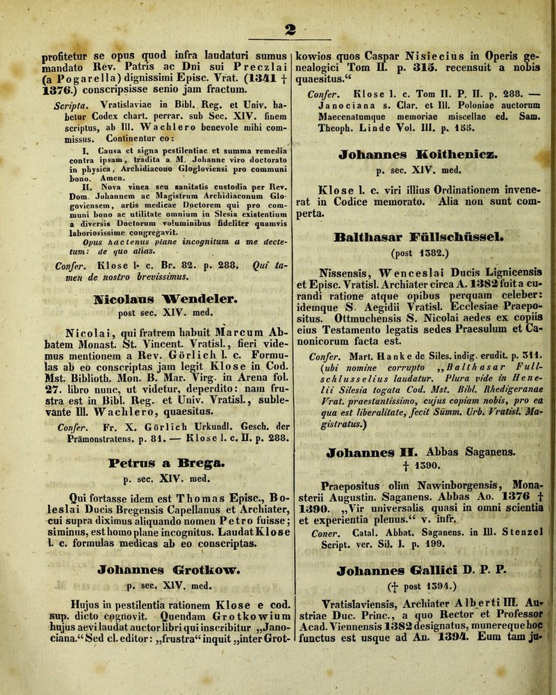 3 profitetur se opus quod infra laudaturi sumus mandato Rev. Patris ac Dni sui Preczlai (a Pogarella) dignissimi Episc. Vrat. (1341 f 1376.) conscripsisse senio jam fractum. Scripta, Vratislaviae in Bibi. Reg. et Univ. ha- betur Codex chart. perrar. sub Sec. XIV. finem scriptus, ab III. Wachlero benevole mihi com- missus. Continentur eo: I. Causa et signa pestilentiae et summa remedia contra ipsam, tradita a M. Jolianne viro doctorato in physica, Archidiacono Glogloviensi pro communi bono. Arnen. ' II. Nova vinea seu sanitatis custodia per Rev. Dom. Juhannem ac Magistrum Archidiaconum Glo- goviensein, artis medicae Doctorem qui pro com- muni bono ac utilitate omnium in SIesia existentium a diversis Doctorum voluminibus fideliter qnamvis laboriosissime congregavit. Opus hactenus plane incognitum a me decte- tum: de quo alias. Confer. Klose !• c. Br. 82. p. 288. Qui ta- men de nostro brevissimus. Hficolaxis Wendeler. post sec. XIV. med. * Nicolai, qui fratrem habuit Marcum Ab- batem Monast. St. Vincent. Vratisl., fieri vide- mus mentionem a Rev. Gorlich 1. c. Formu- las ab eo conscriptas jam legit Klose in Cod. Mst. Biblioth. Mon. B. Mar. Virg. in Arena fol. 27. libro nunc, ut videtur, deperdito: nam fru- stra est in Bibi. Reg. et Univ. Vratisl., suble- vante m. Wachlero, quaesitus. Confer. Fr. X. Gorlich UrkundI. Gescfa. der Pramonstratens. p. 81. — Klose 1. c. II. p, 288. Petrus a Bregma. p. sec. XIV. med. Qui fortasse idem est Thomas Episc., Bo- leslai Ducis Bregensis Capellanus et Archiater, cui supra diximus aliquando nomen Petro fuisse; siminus, est homo plane incognitus. LaudatKlose l. c. formulas medicas ab eo conscriptas. Joliannes Orotkow. p. sec. XlV. med. Hujus in pestilentia rationem Klose e cod. sup. dicto cognovit. Quendam Grotkowium hujus aevi laudat auctor libri qui inscribitur „Jano- ciana.“ Sed cl. editor; „frustra“ inquit „inter Grot- kowios quos Caspar Nisiecius in Operis ge- nealogici Tom 11. p. 313. recensuit a nobis quaesitus.^ Confer. Klose 1. c. Tom II. P. II. p. 288. — Janociana s. Clar. et 111. Poloniae auetorum Maecenatumque memoriae miscellae ed. Sam. Theoph. Linde Vol. III. p. 188. drohannes Koitlienicz. p. sec. XlV. med. Klose 1. c. viri illius Ordinationem invene- rat in Codice memorato. Alia non sunt com- perta. Balthasar Fullschiiissel. (post 1382.) Nissensis, Wenceslai Ducis Lignicensis et Episc. Vratisl. Archiater circa A. 1382 fuit a cu- randi ratione atque opibus perquam celeber: idernque S- Aegidii Vratisl. Ecclesiae Praepo- situs. Ottmuchensis S. Nicolai aedes ex copiis eius Testamento legatis sedes Praesulum et Ca- nonicorum facta est. Confer. Mart. Bank e de Siles, indig. erudit, p. 311. {ubi nomine corrupto ^^Balthasar Full- schlusselius laudatur. Plura vide in Hene- lii Silesia togata Cod. Mst. Bibi. Bhedigeranae Vrat. praestantissimOf cujus copiam nobis, pro ea qua est liberalitate, fecit Summ. Urb. Vratisl. Ma- gistratus?) Joliaimes 11. Abbas Saganens. f 1390. Praepositus olim Navrinborgensis, Mona- sterii Augustin. Saganens. Abbas Ao. 1376 -t 1390. „Vir universalis quasi in omni scientia et experientia plenus. “ v. infr. Coner. Catal. Abbat. Saganens. in 111. Stenzel Script. ver. Sil. 1. p. 199. JToliaimes Oallici D. P. P. (•J* post 1394.) Vratislaviensis, Archiater Albertilll. Auv striae Duc. Prine., a quo Rector et Professor Acad. Viennensis 1382 designatus, munerequehoc functus est usque ad An. 1394. Eum tam ju-