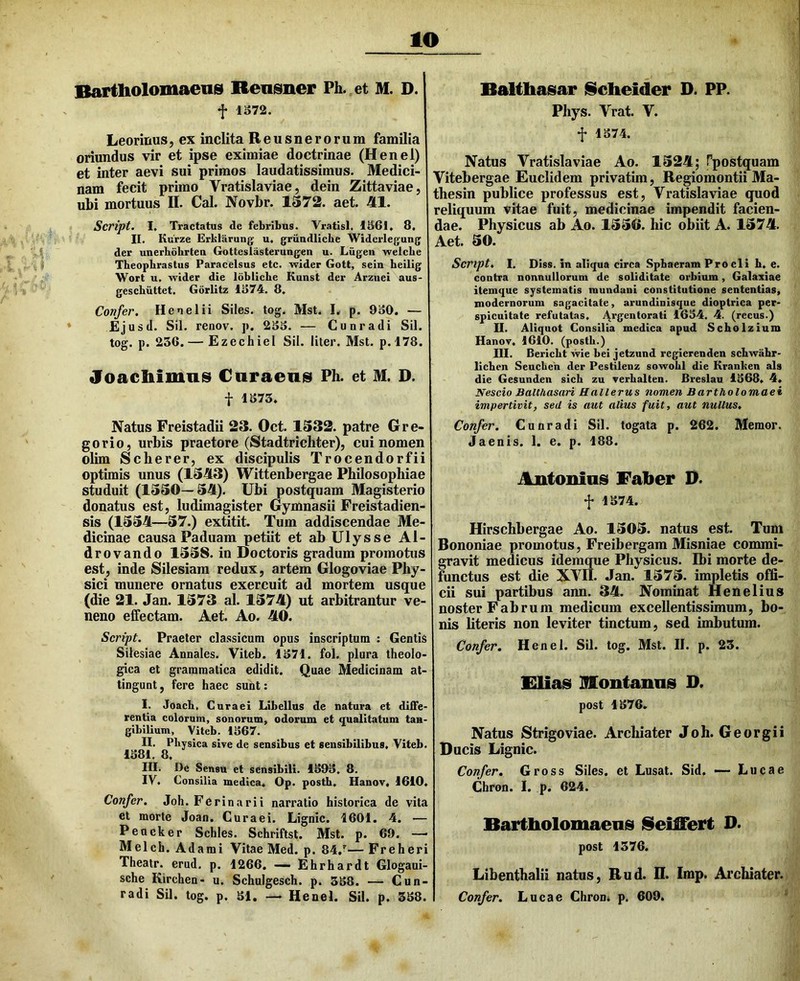 lO Bartholomaens Rensner Ph. et M. D. f 1S72. Leorinus, ex inclita Reusnerorum famUia oriundus vir et ipse eximiae doctrinae (Henel) et inter aevi sui primos laudatissimus. Medici- nam fecit primo Vratislaviae, dein Zittaviae, ubi mortuus II. Cal. Novbr. 1572. aet. 41. Script. I. Tractatus de febribus. Vratisl. 1S6I. 8. II. Kurze Erkliirung u, griindliche Widcrlegung der unerbdhrteu Gotteslasterungen u. Liigen -welcbe Theophrastus Paracelsus etc. wider Gott, sein beilig Wort u. wider die Idbliche Kunst der Arznei aus- geschiittet. Gorlitz 1374. 8, Confer. Henel ii Siles, tog. Mst. L p. 930. — Ejusd. Sil. renov. p. 233. — Cunradi Sil. tog. p. 236. — Ezechiel Sil. liter. Mst. p.l78. Joachimns Cnraens Ph. et M. D. f 1373. Natus Freistadii 23. Oct. 1532. patre Gre- go rio, urbis praetore (Stadtrichter), cui nomen olim Scherer, ex discipulis Trocendorfii optimis unus (1543) Wittenbergae Philosophiae studuit (1550—54). Ubi postquam Magisterio donatus est, ludimagister Gymnasii Freistadien- sis (1554—57.) extitit. Tum addiscendae Me- dicinae causa Paduam petiit et ab Ulysse Al- drovando 1558. io Doctoris gradum promotus est, inde Silesiam redux, artem Glogoviae Phy- sici munere ornatus exercuit ad mortem usque (die 21. Jan. 1573 al. 1574) ut arbitrantur ve- neno effectam. Aet. Ao. 40. Script. Praeter classicum opus inscriptum : Gentis Sitesiae Annales. Viteb. 1371. fol. plura theolo- gica et grammatica edidit. Quae Medicinam at- tingunt, fere haec sunt; I. Joach, Curaei Libellus de natura et diffe- rentia colorum, sonorum, odorum et qualitatum tan- gibilium, Viteb. 1367. II. Physica sive de sensibus et sensibilibus. Viteb. 1381. 8. III. De Sensu et sensibili. 1393, 8. IV. Consilia medica. Op. posth, Hanov. 1610. Confer. Joh. Ferinarii narratio historica de vita et morte Joan. Curaei. Lignic. 1601. 4. — Peucker Schles. Schriftsl. Mst. p. 69. —• Melch. Adami Vitae Med. p. 84.^— Freheri Theatr. erud, p. 1266. — Ehrhardt Glogaui- sche Kirchen- u. Schulgesch. p. 338. — Cun- radi Sil. tog. p. 31. — Henel. Sil. p. 338. Baltliasiar IScheider D. PP. Phys. Vrat. V. f 1374. Natus Vratislaviae Ao. 1524; Tpostquam Vitebergae Euclidem privatim, Regiomontii Ma- thesin publice professus est, Vratislaviae quod reliquum vitae fuit, medicinae impendit facien- dae. Physicus ab Ao. 1550. hic obiit A. 1574. Aet. 50. Script. I, Diss. in aliqua circa Sphaeram Procli h. e. contra nonnullorum de soliditate orbium, Galaxiae itemque systematis mundani constitutione sententias, modernorum sagacitate, arundinisque dioptrica per- spicuitate refutatas, 1634. 4. (recus.) U. Aliquot Consilia medica apud Scholzium Hanov. 1610. (postb.) III. Bericbt wie bei jetzund regierenden scLwahr- licben Seuebeh der Pestilenz sowobl die Kranben ais die Gesunden sicb zu verbalten. Breslau 1368. 4. Nescio Balthasari Hallerus nomen Bartholomaei impertivit, sed is aut alius fuit, aut nullus. Confer. Cunradi Sil. togata p. 262. Memor. Jaenis. 1. e. p. 188. Autoninis Faber D. f 1374. Hirschbergae Ao. 1505. natus est. Tum Bononiae promotus, Freibergam Misniae commi- gravit medicus idemque Physicus. Ibi morte de- functus est die XVII. Jan. 1575. impletis offi- cii sui partibus ann. 34. Nominat Henelius noster Fabrum medicum excellentissimum, bo- nis literis non leviter tinctum, sed imbutum. Confer. Henel. Sil. tog. Mst. II. p. 23. Flias Rontaniis D. post 1376. Natus Strigo viae. Archiater Joh. Georgii Ducis Lignic. Confer. Gross Siles, et Lusat. Sid, — Lucae Cbron. I. p. 624. Bartbiolomaenis iSeiffert D. post 1376. Libenthalii natus, Rud. II. Imp. Archiater. Confer, Lucae Chrom p. 609.