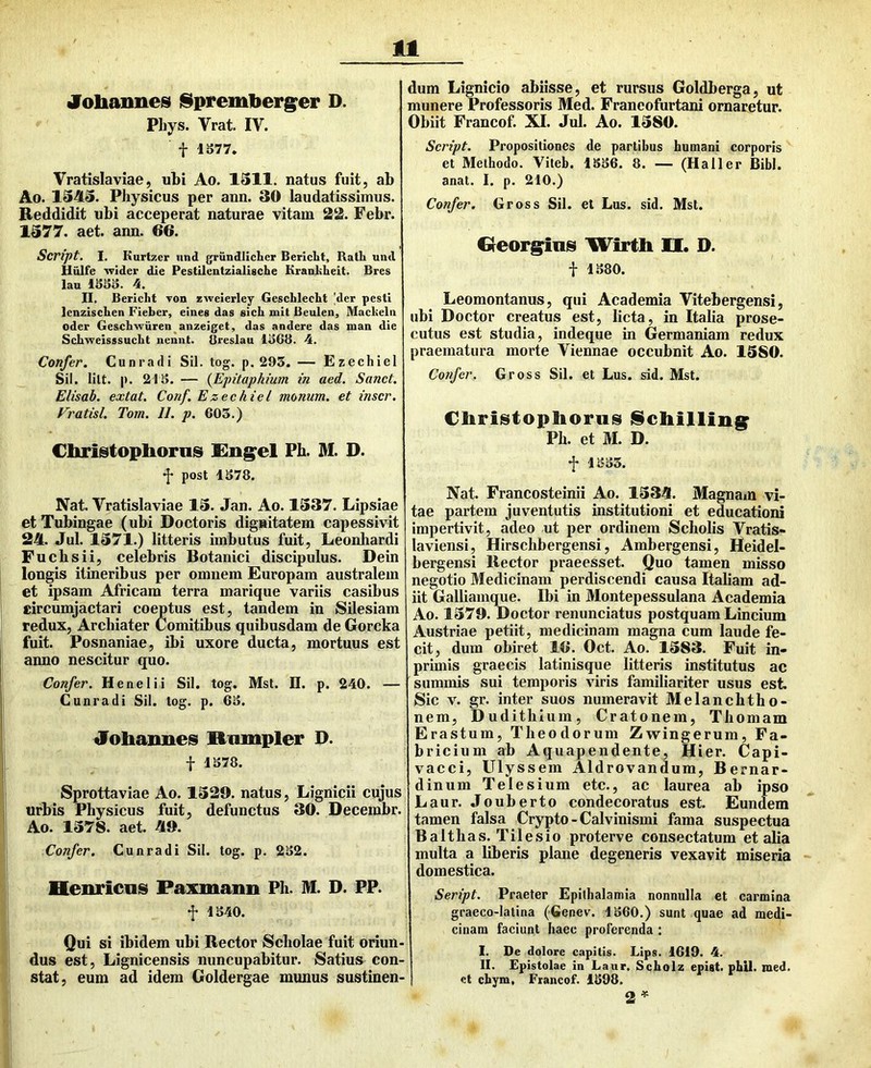 Joliannes iSpremberger D. Phys. Vrat. IV. f 1S77. Vratislaviae, ubi Ao. 1311. natus fuit, ab Ao. 1343. Physicus per ann. 30 laudatissimus. Reddidit ubi acceperat naturae vitam 22. Febr. 1577. aet. ann. 66. Script, I. Kurtzer und grundliclier Berictt, Rath und Hiilfe tvider die Pestilealzialische Kranliheit. Bres laa 13S3. 4. II. Bericlit von zweierley Gescblecht |der pesti lenzischen Fieber, eineg das sicb mit Beulen, Macbeln oder Gescbwiiren^anzeiget, das andere das man die Sebweisssucbt nennt. Breslau iiSGB. 4. Confer. Cunradi Sil. tog. p. 295. — Ezechiel Sil. lilt. p. 215. — {Epitaphium in aed. Sanet. Elisab. extat. Conf. Ezechiel monum. et inscr. Vratisl. Tom. II. p. 603.) Christophoms Eng^el Ph. M. D. •J* post 1578. Nat. Vratislaviae 13. Jan. Ao. 1337. Lipsiae etTubingae (ubi Doctoris dignitatem capessivit 24. Jul. 1371.) litteris imbutus fuit, Leonhardi Fuchsii, celebris Botanici discipulus. Dein longis itineribus per omnem Europam australem et ipsam Africam terra marique variis casibus circumjactari coeptus est, tandem in Silesiam redux. Archiater Comitibus quibusdam de Gorcka fuit. Posnaniae, ibi uxore ducta, mortuus est anno nescitur quo. Confer. Henelii Sil. tog. Mst. D. p. 240. — Cunradi Sil. tog. p. 65. Johaimes Rcimpler D. t 1578. Sprottaviae Ao. 1320. natus, Lignicii cujus urbis Physicus fuit, defunctus 30. Decembr. Ao. 1378. aet. 40. Confer. Cunradi Sil. tog. p. 252. Benricnis Faxmann Ph. M. D. PP. f 1540. Qui si ibidem ubi Rector Scholae fuit oriun-1 dus est, Lignicensis nuncupabitur. Satius con- stat, eum ad idem Goldergae munus sustinen-1 dum Lignicio abiisse, et rursus Goldberga, ut munere Professoris Med. Franeofurtani ornaretur. Obiit Francof. XI. Jul. Ao. 1380. Script. Propositiones de partibus humani corporis et Methodo. Viteh. 1556. 8. — (Halier Bibi, anat. I. p, 210.) Confer. Gross Sil. et Lus. sid. Mst. Greorg^ias Wirtli H. D. i 1.580. Leomontanus, qui Academia Vitebergensi, ubi Doctor creatus est, licta, in Italia prose- cutus est studia, indeque in Germaniam redux praematura morte Viennae occubnit Ao. 1380. Co?ifer. Gross Sil. et Lus. sid. Mst. Cliri8toptioru8 jScliilling^ Ph. et M. D. f 1553. Nat. Francosteinii Ao. 1334. MagnaiU vi- tae partem juventutis institutioni et educationi impertivit, adeo ut per ordinem Scholis Vratis- laviensi, Hirschbergensi, Ambergensi, Heidel- bergensi Rector praeesset. Quo tamen misso negotio Medicinam perdiscendi causa Italiam ad- iit Galliamque. Ibi in Montepessulana Academia Ao. 1379. Doctor renunciatus postquam Lincium Austriae petiit, medicinam magna cum laude fe- cit, dum obiret 16. Oct. Ao. 1383. Fuit in- primis graecis latinisque litteris institutus ac summis sui temporis viris familiariter usus est. Sic V. gr. inter suos numeravit Melanchtho- nem, Dudithium, Cratonem, Thomam Erastum, Theodorum Zwingerum, Fa- bricium ab Aquapendente, Hier. Capi- vacci, Ulyssem Aldrovandum, Bernar- dinum Teie sium etc., ac laurea ab ipso Laur. Jouberto condecoratus est. Eundem tamen falsa Crypto - Calvinismi fama suspectua Balthas. Tilesio proterve consectatum et alia multa a liberis plane degeneris vexavit miseria domestica. Seript. Praeter Epithalamia nonnulla et carmina graeco-latina (Genev. 1560.) sunt quae ad medi- cinam faciunt haec proferenda : I. De dolore capitis. Lips. 1619. 4. II. Epistolae in Laur. Scholz epist. phil. med. et cbym. Francof. 1598. 2