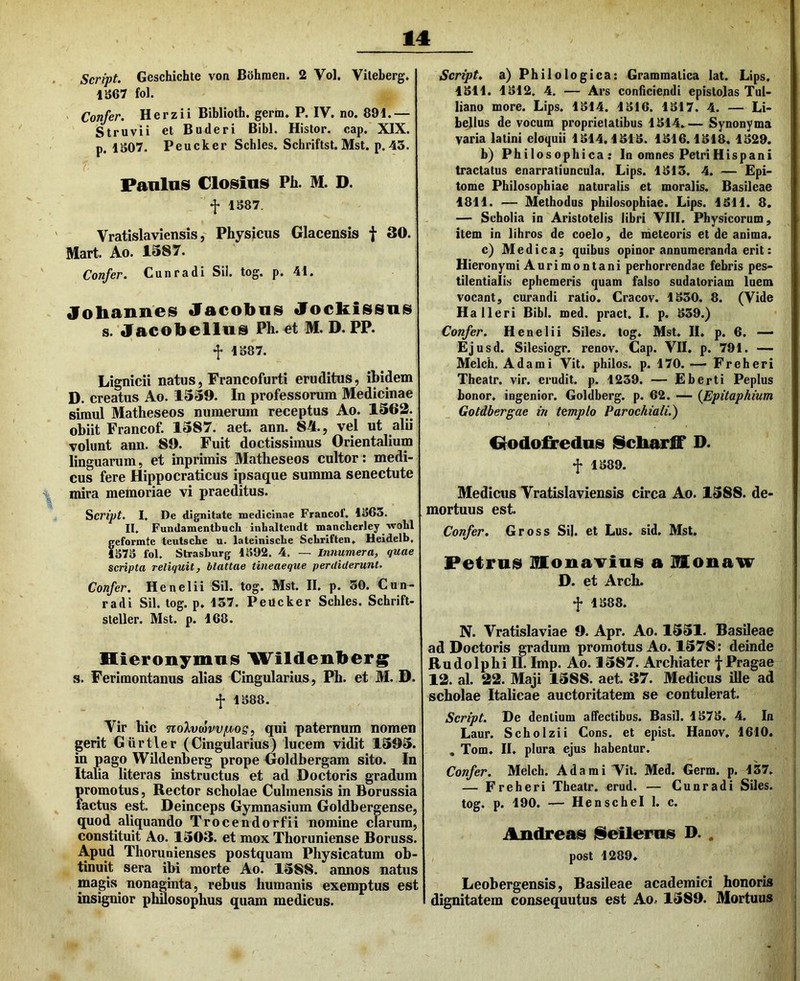 Script. Geschichte von Bohraen. 2 Vol. Vileberg. 1S67 fol. Confer. Herzii Biblioth. germ» P. IV. no. 891.— Struvii et Buderi Bibi. Histor. cap. XIX. p. 1S07. Peucker Schles. Schriftst. Mst. p. 43. Panlns Closius Ph. M. D. f 1S87. Vratislaviensis j Physicus Glacensis f 30. Mart. Ao. 1387. Confer. Cunradi Sii. tog. p. 41. Jobannes Jacobus Jocliissus s. Jacobellus Ph. «t M. D. PP. j; 1S87. Lignicii natus, Francofurti eruditus, ibidem D. creatus Ao. 1339. In professorum Medicinae simul Matheseos numerum receptus Ao. 1362. obiit Francof. 1387. aet. ann. 84., vel ut alii volunt ann. 89. Fuit doctissimus Orientalium linguarum, et inprimis Matheseos cultor: medi- cus fere Hippocraticus ipsaque summa senectute mira memoriae vi praeditus. Script. I, De dignitate medicinae Francof. 1863. II, Fundamentbuch inbaltendt mancberley wobl eformte teutscbe u. lateiniscbe Scbriften, Heidelb, 373 fol, Strasburg 1392. 4, — Innumera, quae scripta reliquit, blattae tineaeque perdiderunt. Confer. Henelii Sil. tog. Mst. II. p. 30. Cun- radi Sil. tog. p. 137. Peucker Schles. Schrift- steller. Mst. p. 168. Hieronymus Wildenberg s. Ferimontanus alias Cingularius, Ph. et M. D. f 1388. Vir hic noXvtovvfJtog, qui paternum nomen gerit Giirtler (Cingularius) lucem vidit 1393. in pago Wildenberg prope Goldbergam sito. In Italia Utera s instructus et ad Doctoris gradum promotus, Rector scholae Culmensis in Borussia factus est. Deinceps Gymnasium Goldbergense, quod aliquando Trocendorfii nomine clarum, constituit Ao. 1303. et mox Thoruniense Boruss. Apud Thorunienses postquam Physicatum ob- tinuit sera ibi morte Ao. 1388. annos natus magis^ nonaginta, rebus humanis exemptus est insignior phuosophus quam medicus. Script, a) Philologica: Grammatica lat. Lips. 1311. 1312, 4, — Ars conficiendi epistolas Tul- liano more. Lips. 1314. 1316. 1317. 4. — Li- bellus de vocum proprietatibus 1314.— Synonyma varia latini eloquii 1314.1313. 1316.1318. 1329. b) Philosophica; In omnes Petri Hispani tractatus enarratiuncula. Lips. 1313. 4. — Epi- tome Philosophiae naturalis et moralis. Basileae 1811. — Methodus philosophiae. Lips. 1311. 8. — Scholia in Aristotelis libri VIII. Physicorum, item in lihros de coelo, de meteoris et de anima. c) Medica; quibus opinor annumeranda erit: Hieronymi Auri montani perhorrendae febris pes- tilentiaiis ephemeris quam falso sudatoriam luem vocant, curandi ratio. Cracov. 1330. 8. (Vide Ha Heri Bibi. med. pract. I. p. 339.) Confer. Henelii Siles, tog. Mst. II. p. 6. — Ejusd. Silesiogr. renov. Cap. VII. p. 791. — Melch. Adami Vit. philos. p. 170. — Freheri Theatr. vir. erudit, p. 1239. — Eberti Peplus honor, ingenior. Goldberg. p. 62. — {Epitaphium Gotdbergae in templo Parochiali.) Hodofredns iScbarff D. f 1389. Medicus Vratislaviensis circa Ao. 1388. de- mortuus est. Confer. Gross Sil. et Lus. sid. Mst. Petrum Honavius a Moiiaw D. et Arch. f 1388. N. Vratislaviae 9. Apr. Ao. 1331. Basileae ad Doctoris gradum promotus Ao. 1378: deinde Rudo Iphi II. Imp. Ao. 1387. Archiater f Pragae 12. al. 22. Maji 1388. aet. 37. Medicus ille ad scholae Italicae auctoritatem se contulerat. Script. De dentium affectibus. Basii. 1373, 4. In Laur. Scholzii Cons. et epist. Hanov, 1610. , Tom. II. plura ejus habentur. Confer. Melch. Adami Vit. Med, Germ. p. 137, — Freheri Theatr. erud. — Cunradi Siles, tog. p. 190. — HenscheI 1. c. Andreas iSeilernis D. . post 1289, Leobergensis, Basileae academici honoris dignitatem consequutus est Ao. 1389. Mortuus