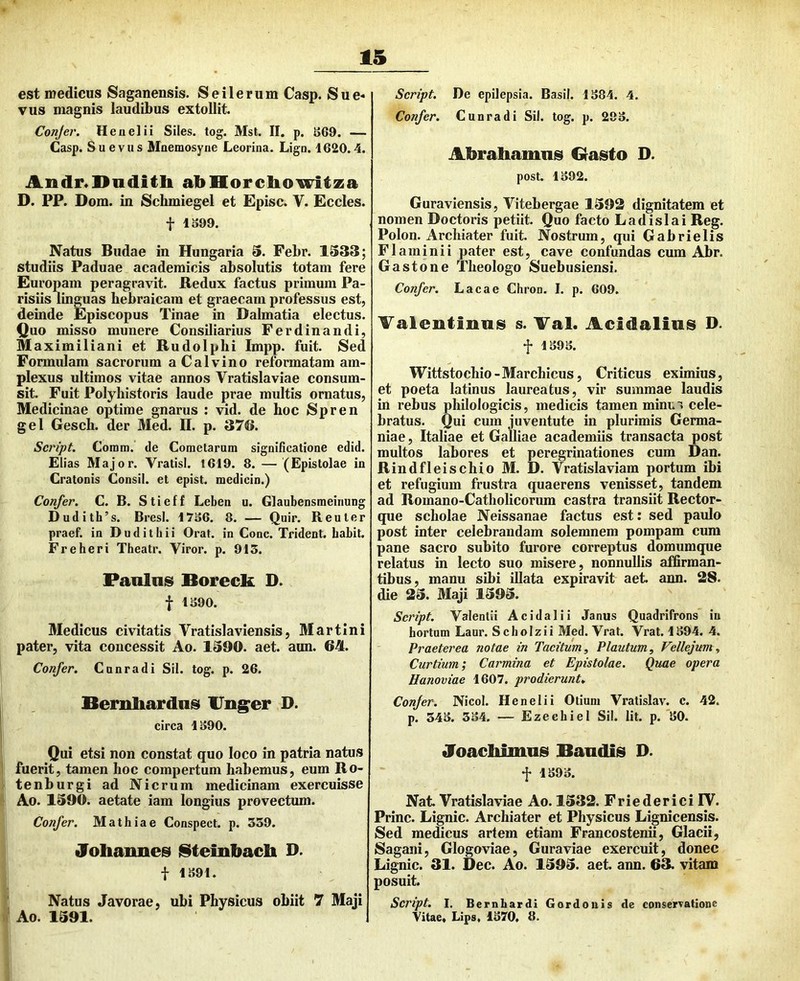 est medicus Saganensis. Seilerum Casp. Sue- vus magnis laudibus extollit. Conjer, Heiielii Siles, tog. Mst. II. p. S69. — Casp. Su evus Mnemosyne Leorina. Lign. 1620.4. Andr«l>iidlitli abHorchowitza D. PP. Dom. in Scluniegel et Episc. V. Eccles. t 1S99. Natus Budae in Hungaria S. Febr. 1333; studiis Paduae academicis absolutis totam fere Europam peragravit. Redux factus primum Pa- risiis linguas bebraicara et graecam professus est, deinde Episcopus Tinae in Dalmatia electus. Quo misso munere Consiliarius Ferdinandi, Maximiliani et Rudolphi Impp. fuit. Sed Formulam sacrorum aCalvino reformatam am- plexus ultimos vitae annos Vratislaviae consum- sit. Fuit Polyhistoris laude prae multis ornatus, Medicinae optime gnarus : vid. de hoc Spren gei Gesch. der Med. II. p. 376. Script. Comm. de Cometarum significatione edid. Elias Major. Vratisl. 1619. 8. — (Epistolae in Cratonis Consil. et epist. medicin.) Confer. C. B. Stieff Leben u. Glaubensmeinung Dudith’s. BresI. 1736. 8. — Quir. R eu ter praef. in Dudithii Orat, in Cone. Trident. babit. Freheri Theatr. Viror, p. 915. Panlnsi Boreck D. f 1390. Medicus civitatis Vratislaviensis, Martin i pater, vita concessit Ao. 1390. aet. aun. 64. Confer. Cunradi Sil. tog. p. 26. Bemliardiis Ung^er D. circa 1390. . Qii etsi non constat quo loco in patria natus fuerit, tamen hoc compertum habemus, eum Ro- tenburgi ad Nicrum medicinam exercuisse Ao. 1390. aetate iam longius provectum. Confer. Mathiae Conspect. p. 359. Johannes l§tembach D. f 1.391. Natus Javorae, ubi Physicus obiit 7 Maji Ao. 1391. Script. De epilepsia. Basii. 1384. 4. Confer. Cunradi Sil. tog. p. 293. Abrahanmsi Grasto D. post. 1392. Guraviensis, Vitebergae 1392 dignitatem et nomen Doctoris petiit. Quo facto Ladislai Reg. Polon. Archiater fuit. Nostrum, qui Gabrielis Flaminii pater est, cave confundas cum Abr. Gastone Theologo Suebusiensi. Confer. Lacae Chron. I. p. 609. Valentinuis s. Tai. Acidalius D. f 1393. Wittstochio - Marchicus, Criticus eximius, et poeta latinus laureatus, vir summae laudis in rebus philoJogicis, medicis tamen minu'; cele- bratus. Qui cum juventute in plurimis Germa- niae , Italiae et Galliae academiis transacta post multos labores et peregrinationes cum Dan. Rindfl eischio M. D. Vratislaviam portum ibi et refugium frustra quaerens venisset, tandem ad Romano-Catholicorum castra transiit Rector- que scholae Neissanae factus est: sed paulo post inter celebrandam solemnem pompam cum pane sacro subito furore correptus domumque relatus in lecto suo misere, nonnullis affirman- tibus, manu sibi illata expiravit aet. ann. 28. die 23. Maji 1393. Script. Valenlii Acidalii Janus Quadrifrons in hortum Laur. Seboizii Med. Vrat. Vrat. 1394. 4. Praeterea notae in Tacitum, Plautum, Vellejum, Curtium; Carmina et Epistolae. Quae opera Eanoviae 1607. prodierunt. Confer. Nicol. Henelii Otium Vratislav. c. 42. p. 343. 334. — Ezechiel Sil. Iit. p. 30. Joachimas Bandis D. f 1393. Nat. Vratislaviae Ao. 1332. Friederici IV. Prine. Lignic. Archiater et Physicus Lignicensis. Sed medicus artem etiam Francostenii, Glacii, Sagani, Glogoviae, Guraviae exercuit, donec Lignic. 31. Dec. Ao. 1393. aet. ann. 63. vitam posuit. Script. I. Bernhardi G ordo ni s de conservatione Vitae, Lips, 1370, 8.