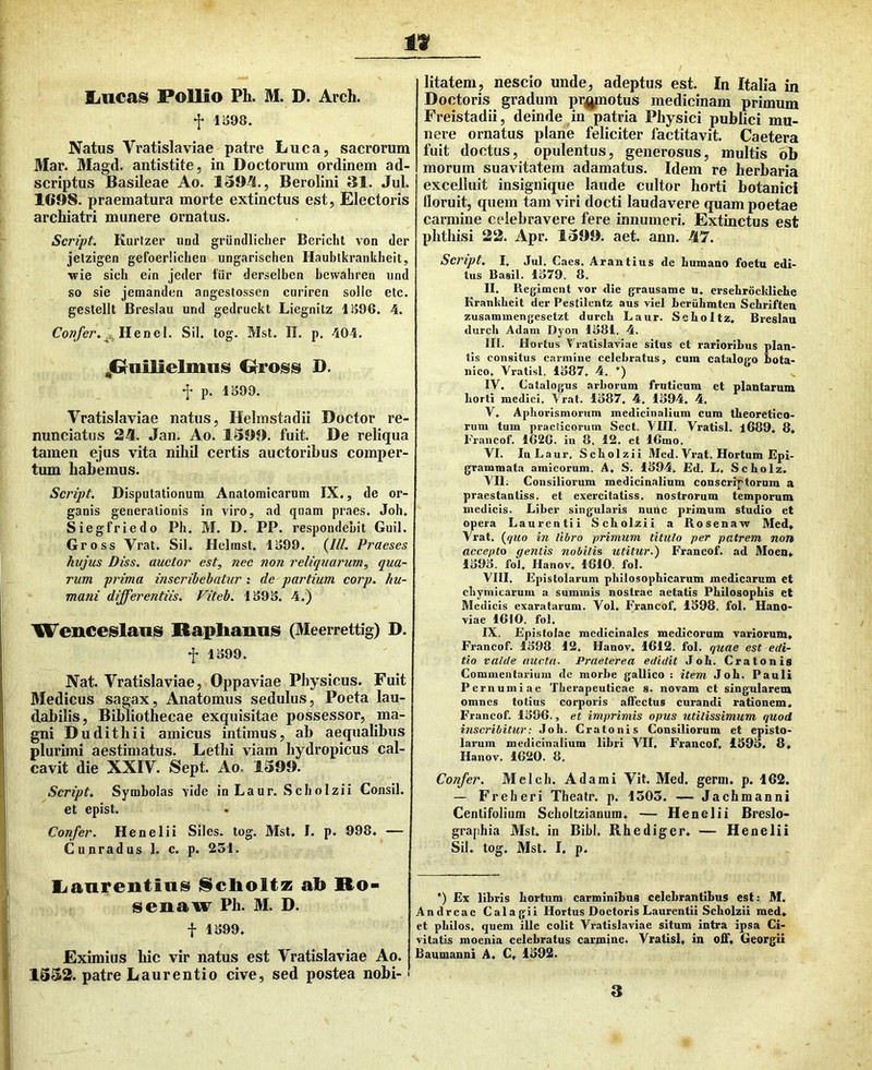 f 1S98. Natus Vratislaviae patre Luca, sacrorum 3Iar. Magd. antistite, in Doctorum ordinem ad- scriptus Basileae Ao. 1394., Berolini 31. Jul. 1698. praematura morte extinctus est, Electoris archiatri munere ornatus. Script. Kurfzer iind griindliclier Berichl von der jetzigen gefoerlichen ungarischen Haublkrankheit, •wie sich ein jeder fiir derselben bcwahren und so sie jeraanden angeslossen ciiriren solle elc. gestellt Breslau und gedruckt Liegnitz 1.^96. 4. Cow/er. „ Henel. Sil. tog. Mst. IL p. 404. ^Gruilielnms Giross D. f p. 1S99. Vratislaviae natus, Helmstadii Doctor re- nunciatus 24. Jan. Ao. 1399. fuit. De reliqua tamen ejus vita nihil certis auctoribus comper- tum habemus. Script. Disputationum Anatomicarum IX., de or- ganis generationis in viro, ad qnam praes. Job. Siegfriedo Ph. M. D. PP. respondebit Guil. Gross Vrat. Sil. Helmst. 1S99. {IU. Praeses hvjus Diss. auctor est, nec non reliquarum, qua- rum prima inscribebatur : de partium corp. hu- mani differentiis. Fiteb. 1S9S. 4.) 'Wenceslaiis Haphaims (Meerrettig) D. f 1399. Nat. Vratislaviae, Oppaviae Physicus. Fuit Medicus sagax, Anatomus sedulus, Poeta lau- d.abilis. Bibliothecae exquisitae possessor, ma- gni Dudithii amicus intimus, ab aequalibus plurimi aestimatus. Letbi viam hydropicus cal- cavit die XXIV. Sept. Ao. 1399. Script. Symbolas vide in Laur. Scbolzii Consil. et epist. Confer. Henelii Siles, tog. Mst. I. p. 998. — Cunradus 1. c. p. 251. lianrentiiiis i§clioltz ab Ro- senaw Ph. M. D. f 1399. Eximius hic vir natus est Vratislaviae Ao. 1352. patre Laurentio cive, sed postea nobi-' litatem, nescio unde, adeptus est. In Italia in Doctoris gradum pr^j^notus medicinam primum Freistadii, deinde in patria Physici publici mu- nere ornatus plane feliciter factitavit. Caetera fuit doctus, opulentus, generosus, multis 6b morum suavitatem adamatus. Idem re herbaria excelluit insignique laude cultor horti botanici floruit, quem tam viri docti laudavere quam poetae carmine celebravere fere innumeri. Extinctus est phthisi 22. Apr. 1399. aet. ann. 47. Script. I, Jul. Caes. Arantius de humano foeta edi- tus Basii. 1379. 8. II. Regiment vor die grausame n. ersebrocMiche Krankbeit der Pestilenta aus viel beruLmtcn Schriften zusammcngesetzt durcb Laur. SeLoItz. Breslau durch Adam Dyon 1381, 4. III. Hortus Vratislaviae situs et rarioribus plan- tis consitus carmine celebratus, cum catalogo bota- nico. Vratisl, 1387, 4. ’) IV. Catalogus arborum fruticum et plantaram borti medici. Vrat. 1387, 4, 1394, 4, V. Apburismoriim medicinalium cum tbeoretico- rum tum practicorum Sect. VIII. Vratisl. l689. 8. Trancof. 1G2G. in 8, 12. et IGmo. VI. InLaur. Scbolzii Med. Vrat. Hortum Epi- grammata amicorum. A, S. 1394. Ed. L, Scbolz. VII; Consiliorum medicinalium conscriptorum a praestantiss. et exercitatiss. nostrorum temporum medicis. Liber singularis nunc primum studio et opera Laurentii Scbolzii a Rosenaw Med, Vrat. (^quo in libro primum titulo per patrem non accepto gentis nobilis utitur.^ Francof. ad Moen» 1393. fol, Ilanov. 1810. fol. VIII. Epistolarum pbilosopbicarum medicarum et cbymicarum a suminis nostrae aetatis Philosophis et Medicis exaratarum. Vol. Francof, 1398. fol. Hano- viae IGIO. fol. IX. Epistolae medicinales medicorum variorum, Francof. 1398. 12, Hanov, 1G12. fol. quae est edi- tio valde aucta. Praeterea edidit Job. Cratonis Commentarium de morbe gallico : item Job. Pauli Pernumiae Therapeuticae s. novam ct singularem omnes totius corporis affectus curandi rationem. Francof. 139G., et imprimis opus utilissimum quod inscribitur: Job. Cratonis Consiliorum et episto- larum medicinalium libri VII. Francof, 1393. 8, Hanov. 1G20. 8. Confer. Mclch. Adami Vit. Med. genu. p. 162. — Frelieri Theatr. p. 1305. — Jachmanni Centifolium Scholtzianum, — Henelii Breslo- graphia Mst. in Bibi. Rhediger. — Henelii Sil. tog. Mst. I. p. *) Ex libris hortum carminibus celebrantibus est: M. Andrcac Calagii Hortus Doctoris Laurentii Scbolzii med, et pbilos. quem ille colit Vratislaviae situm intra ipsa Ci- vitatis moenia celebratus carmine. Vratisl, in off, Georgii Baumanni A. C, 1392.