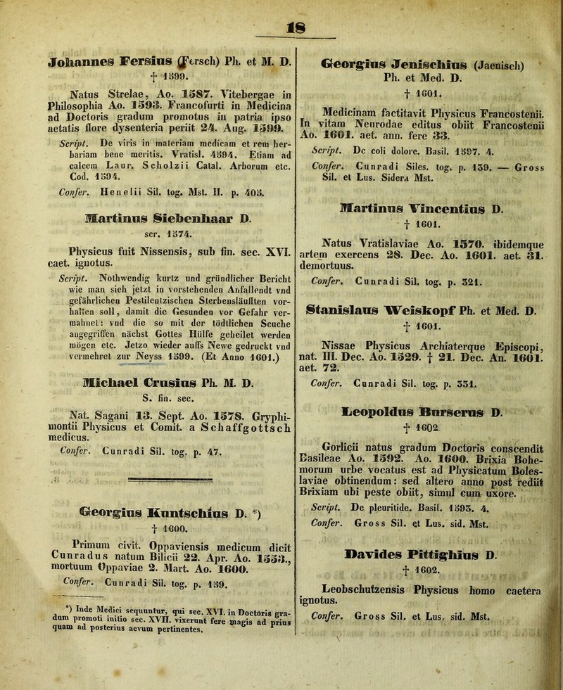 «foSiaime^ Fersins ^Yrsch) PIi. et M. D. f 1S99. Natus Strelae, Ao. 1587. Vitebergae in Philosophia Ao. 159S. Francofurti in Medicina ad Doctoris gradum promotus iii patria ipso aetatis flore dysenteria periit 24. Aug. 1599. Script. De viris in materiam medicam et rem her- bariam bene meritis. Vratisi. 4S94. Etiam ad calcem Laur. Scbolzii Catal. Arborum etc. Cod. 1S94. Confer. Henelii Sil. tog. Mst. II. p. 40S. Martimis !§iel>eiihaar D. scr. 1S74. Physicus fuit Nissensis, sub fin. sec. XVI. caet. ignotus. Script. Notbwendig kurtz und griindlicher Bericht wie man sieh jetzt in vorstehenden Anfallendt vnd gefahrlichen Pestilentzischen Sterbenslaufften vor- halten soli, damit die Gesunden vor Gefahr ver- raahnel: vnd die so mit der todtlichen Scuche angegriffen nachst Gotles Hiilfe gebeilet werden mogen etc. Jetzo wieder auffs Newe gedruckt vnd vermehret zur Neyss 1S99. (Et Anno JGOl.) Micliael Crasins Ph. M. D. S. fin. sec. Nat. Sagani 1«. Sept. Ao. 1578. Gryphi- montii Physicus et Comit, a Schaffgottsch medicus. Confer. Cunradi Sil. tog. p. 47. Georgins Knntschins D. t IGOO. Primum civit. Oppaviensis medicum dicit Cunradus natum Bilicii 22. Apr. Ao. 155B. mortuum Oppaviae 2. Mart. Ao. 1600. ’ Confer. Cunradi Sil. tog. p. 1S9. •) Inde Medici sequuntur, qui sec. XVI, in Doctoris pra dum promoti imtio sec. XVII. vixerunt fere magis ad priu quam ad posterius aevum pertinentes. Oeorg^insi Jlenisichins (Jaenisch) Ph. et Med. D. t 1601. Medicinam factitavit Physicus Francostenii. In vitam Neurodae editus obiit Francostenii Ao. 1601. aet. ann. fere 33. Script. Dc coli dolore. Basii. 1S97. 4. Confer. Cunradi Siles, tog. p. 139. — Gross Sil. et Lus. Sidera Mst. Martinns Tincentias D. t 1601. Natus Vratislaviae Ao. 1570. ibidemque artem exercens 28. Dec. Ao. 1601. aet. 31. demortuus. Confer. Cunradi Sil. tog. p. 521. iStanislaiis Weiiskopf Ph. et Med. D. f 1601. Nissae Physicus Archiaterque Episcopi, nat. III. Dec. Ao. 1529. f 21. Dec. An. 1601. aet. 72. Confer. Cunradi Sil. tog. p. 331. lieopoldns Xlnrisernis D. f 1602. Gorlicii natus gradum Doctoris conscendit Dasileae Ao. 1592. Ao. 1600. Brixia Bohe- morum urbe vocatus est ad Physicatum Boles- laviae obtinendum: sed altero anno post rediit Brixiam ubi peste obiit, simul cum uxore. Script. De pleuritide. Basii. 1395. 4. Confer. Gross Sil. et Lus. sid. Mst. Davides Pittig^hins D. f 1602. Leobschutzensis Physicus homo caetera ^ ignotus. Confer. Gross Sil. et Lus, sid. Mst, JQ