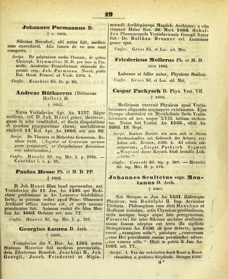 «foliamies Piirmaimiis D. t c. '1602. Saesius Novofori, ubi natus fuit, medici- nam exercitavit. Alia tamen de eo non sunt comperta. Seript. De palpitatione cordis Themata, de quihiis Chrislopii. Stymmelius M. D. pro loco in Fac. medie. Academiae Francofurtanae obtinendo dis- putabit resp. J0 b. Pur manno. Novot'. pridie Kai. Octob. Francof. ad Viadr. li>86. 4. Confet\ Ezechiel Sil. Iit. p. OS. Audreas Biitlmernis (Biittnerus Ha 11 er.) D. f IGOS. Natus Yratislaviae Apr. Ao. 1S17. ibique medicus, cel. D. Job. Hess i gener, theriacae, quam in urbe venditabat, et docta disquisitione et quadam praeparatione clarus; mortalitatem explevit 1^. Kal. Apr. Ao. 1603. aet. ann. 86. Scnpt. De Theriaea et Mitbridato Graecorum. Ba- sileae 1S49. (^Negabat ad Graecorum normam posse praeparari, et Carpobalsamo Benzoinum esse substituendum.) Confer. H en e Ii i Sil. tog. Mst. I. p. 1798. — Cunradus 1. c. p. 35, Panlns Hesse Ph. et M. D. PP. t 1603. D. Job. Hessi filius baud spernendus, nat. Yratislaviae die 11. Jun. Ao. 1330. qui Medi- cinae professione in Ac. Leucorea laudabiliter facta, in patriam redux apud Prine. Olsnenses Archiatri officio functus est, et artis nomine praedicatus fuit. Animam emisit die Idus Mar- tias Ao. 1603. Oelsnae aet. ann. 77. Confer. Henelii Sil. tog. Mst. I. p. 707. Creorg^ins liiailirea D. Arch. f 1605. Yratislaviae die Y. Dec. Ao. 1363. natus Statuum Moraviae fuit medicus provincialis, dein Electorum Brandeb. Joaebimi II., Job. Georgii, Joaeb. Friederici et Sigis- mundi Arcbiepiscopi Magdeb. Archiater; a vita recessit Halae Sax. 26. Mart. 1603. Sebal- dus Pharmacopola Yratislaviensis Georgii frater fuit; Hr. Baltbas. Brunner cel. Anatomus gener ejus. Confer. Gross Sil. et Lus. sid. Mst. Friedericus Mollem^ Pb. et M. D. circa 1603. Lubenae ni fallor natus. Physicus Suidnic. Confer. Gross Sil. et Lus. sid. Mst. Caspar Facfeyschi D. Pbys. Yrat. YII. •J* 1603. Medicinam exercuit Physicus apud Yratis- lavienses aliquando magnopere existimatus. Ejus Syrupo abstersivo ex Myrobalanis facto Yratis- lavienses ad sec. usque XYIII. initium uteban- tur. Natus fuit Yratisl. Ao. 1533., obiit Ao. 1603. 18. Sept. Seript. Kurtzer Bericht wie man sich in diesen Slerbensleufften mit Gebrauch der Artzney ver- halten soli. Bieslaw, 1899. 4. Ad calcem sub- scripserunt; jjCaspar Packysch. Sygmutt ,,Woyssel diescr Kayserl. Stadt Lestallle Leib- „arzte. “ Confer. Cunradi Sil. tog. p. 397. — Henelii Sil. tog. Mst. II. p. 272. «Foliaimes liciiltetuis cogn. Mon- laiauis H. Arch. t 1601. Nat. Stregae m. Jun. Ao. 1331. ibidemque Physicus, tum Budoliihi H. Imp. Archiater Titularis. Philosophum eum dicit lienelius et Bledicum eximium, artis Chymicae peritissimum, terra marique longe atque late peregrinatum. Paracelsi hic inter Silesios sectator studiosis- simus famam adeptus est terra illa sigillata Striegaviensi Ao. 1330. ab ipso detecta, quam vocat „ axungiam solis “, putatque ,, conversum ,,esse Dei providentia aurum peculiariter adver- „sus venena utile. “ Obiit in patria 3. Jun. Ao. 1604. aet. 77. Seript. I. Yon der wabrbnften durcb Kunst u. Rauch versuchten u. probirlcn Siegelerde. Striegau 1S82. 3’^