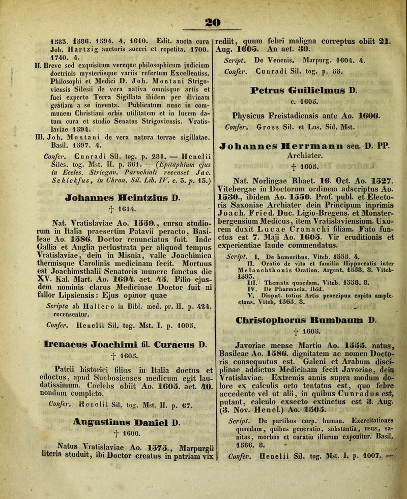 V 1885. 1886. 1894. 4. 1610. Edit, aucta cura Joh. Hartzig auctoris soceri et repetita. 1700. 1740. 4. II. Breve sed exquisitum vereque philosophicum judicium doctrinis mysteriisque variis refertum Excellentiss. Philosophi el Medici D. Joh. Montani Slrigo- viensis Silesii de vera nativa oninisque artis et fuci experte Terra Sigillata ibidem per divinam gratiam a se inventa. Publicatum nunc in com- munem Christiani orbis utilitatem et in lucem da- tum cura et studio Senatus Strigoviensis. Vratis- laviae 1894. III. Joh. Montani de vera natura terrae sigillatae. Basii. 1897. 4. Confer. Cunradi Sil. tog. p. 281.— Henelii Siles, tog. Mst. II. p. 861. — (Epilaphium ejus in Eccles. Striegav. Paroehiali recenset Jac. Schickfus, in Chron. Sil. Lib. IV. c. 3./>. 13.) Joliannes Hemtzins D. f 1614. Nat. Vratislaviae Ao. 1559., cursu studio- rum in Italia praesertim Patavii peracto, Basi- leae Ao. 1586. Doctor renunciatus fuit. Inde Gallia et Anglia perlustrata per aliquod tempus Vratislaviae, dein in Misnia, valle Joacliimica thermisque Carolinis medicinam fecit. Mortuus est Joachimsthalii Senatoris munere functus die XV. Kal. Mart. Ao. 169H. aet. 45. Filio ejus- dem nominis clarus Medicinae Doctor fuit ni fallor Lipsiensis: Ejus opinor quae Scripta ab Hallero in Bibi. med. pr. II. p. 424. recensentur. Confer. Henelii Sil. tog. Mst. I. p. 1008. Irenaens Joacliimi £d. Curaens D. f 1608. Patrii historici filias in Italia doctus et edoctus, apud Suehosienses medicum egit lau- datissimum. Coelebs obiit Ao. 1605. aet. 40. nondum completo. Confer. Henelii Sil. tog. Mst. II. p. 67. Ang^astinns Daniel D. t 1606. Natus Vratislaviae Ao. 1575., Marpurgii utens studuit, ibi Doctor creatus in patriam vix rediit, quum febri maligna correptus obiit 21. Aug. 1605. An aet. 30. Script. De Venenis. Marpurg. 1604. 4. Confer. Cunradi Sil. tog. p. 88. Petras Gluilielmas D. c. 1608. Physicus Freistadiensis ante Ao. 1606. Confer, Gross Sil. et Lus. Sid. Mst. «Foliannes Kerrmanii sen. D. PP. Archiater, f 1608. Nat. Norlingae Rbaet. 16. Oct. Ao. 1527. Vitebergae in Doctorum ordinem adseriptus Ao. 1530., ibidem Ao. 1550. Prof. pubi, et Electo- ris Saxoniae Archiater dein Principum inprimis Joach. Fried. Duc. Ligio-Bregens. et Monster- bergensium Medicus, item Vratislaviensium. Uxo- rem duxit Lucae Cranachi filiam. Fato fun- ctus est 7. Maji Ao. 1605. Vir eruditionis et experientiae laude commendatus. Script. I, De humoribus. Viteb. 1883. 4, II. Oratio de vita ct familia Hippocratis inter Melancbtbonis Oration. Argent. 1888, 8. Viteb- 1893. IU. Themata quaedam. Viteb. 1888. 8. IV, De Pharmacia. ILid. V. Disput. totius Artis praecipua capita ample- ctans. Viteb. 1868. 8. Cliristoplioras Rnmbanm D. f 1608. Javoriae mense Martio Ao. 1555. natus, Basileae Ao. 1586. dignitatem ac nomen Docto- ris consequutus est. Galeni et Arabum disci- plinae addictus Medicinam fecit Javoriae, dein Vratislaviae. Extremis annis supra modum do- lore ex calculis orto tentatus est, quo febre accedente vel ut alii, in quibus Cunradus est, putant, calculo exsecto extinctus est 3. Aug. (3. Nov. Henel.) Ao. 1505. Script. De partibus corp. human. Exercitationes quaedam, quibus generatio, substantia, usus, sa- nitas, morbus et curatio illarum exponitur. Basii. 1886. 8. Confer. Henelii Sil. tog. Mst. I. p. 1007. —