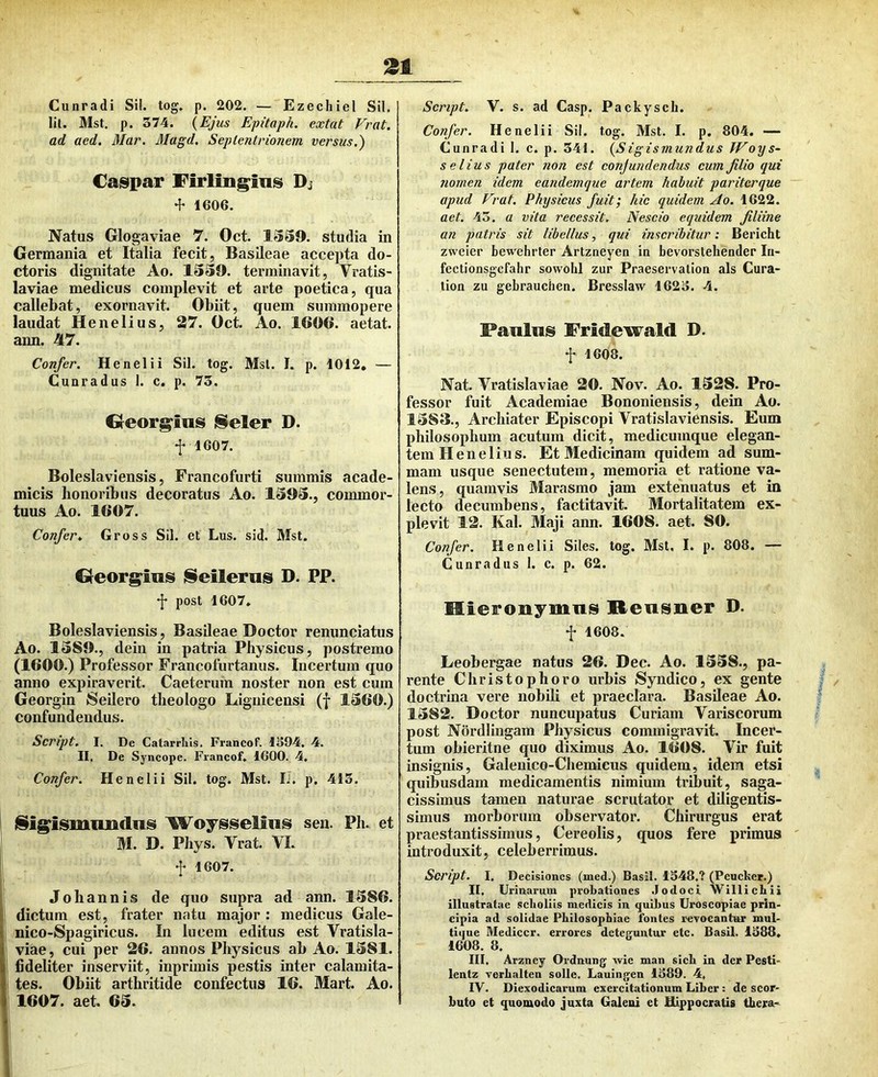 Cunradi Sil. tog, p. 202. — Ezechiel Sil. lil. Mst. p. 574. {Ejus Epitaph. extat Vrat. ad aed, Mar. Magd. Seplentrionem versus.) Caspar Firling^ins Di •f 1606. Natus Glogaviae 7. Oct. 1SS9. studia in Germania et Italia fecit, Basileae accepta du- ctoris dignitate Ao. 1339. terminavit, Vratis- laviae medicus complevit et arte poetica, qua callebat, exornavit. Obiit, quem summopere laudat Henelius, 27. Oct. Ao. 160C. aetat. ann. 47. Confer. Henelii Sil. tog. Msl. I. p. 1012, — Cunradus 1. c. p. 75. Greorg^ins iSeler D. f 1607. Boleslaviensis, Francofurti summis acade- micis honoribus decoratus Ao. 1393., commor- tuus Ao. 1607. Confer.. Gross Sil. et Lus. sid. Mst. Greorg^ins iSeilerns D. PP. post 1607» Boleslaviensis, Basileae Doctor renunciatus Ao. 1389., dein in patria Physicus, postremo (1600.) Professor Francofurtanus. Incertum quo anno expiraverit. Caeterum noster non est cum Georgin Seilero theologo Liguicensi (f 1360.) confundendus. Script. I. De Catarrlils. Francof. 1594. 4. II. De Syncope. Francof, 1600. 4, Confer. Henelii Sil. tog. Mst. IJ. p. 415. j§ig^ismimdiiis W^oysseliiis sen. Ph. et M. D. Phys. Vrat. VI. f 1607. Johannis de quo supra ad ann. 1386. dictum est, frater natu major : medicus Gale- nico-Spagiricus. In lucem editus est Vratisla- viae, cui per 26. annos Physicus ab Ao. 1381. fideliter inserviit, inprimis pestis inter calamita- tes. Obiit arthritide confectus 16. Mart. Ao. 1607. aet. 63. Script. V. s. ad Casp. Packyscli. Confer. Henelii Sil. tog. Mst. I. p. 804. — Cunradi 1. c. p. 541. {Sigismundus Woys- selius pater non est conjundendus cum filio qui nomen idem eandemquc artem habuit pariterque apud Vrat. Physicus fuit; hic quidem Ao. 1622. aet. 43, a vita recessit. Nescio equidem filiine an patris sit libellus, qui inscribitur: Bericht zweier bewehrter Artzneyen in bevorstehender In- fectionsgcfahr sowohl zur Praeservation ais Cura- tion zu gebrauchen. Bresslaw 1625. 4. Panlus Fridewald D. f 1608. Nat. Vratislaviae 20. Nov. Ao. 1328. Pro- fessor fuit Academiae Bononiensis, dein Ao, 1383., Archiater Episcopi Vratislaviensis. Eum philosophum acutum dicit, medicumque elegan- tem Henelius. Et Medicinam quidem ad sum- mam usque senectutem, memoria et ratione va- lens, quamvis Marasmo jam extenuatus et in lecto decumbens, factitavit. Mortalitatem ex- plevit 12. Kal. Maji ann. 1608. aet. 80. Confer. Henelii Siles, tog. Mst. I. p. 808. — Cunradus I. c. p. 62. MieFonymns Rensner D. f 1608. Leobergae natus 26. Dec. Ao. 1338., pa- rente Christophoro urbis Syndico, ex gente doctrina vere nobili et praeclara. Basileae Ao. 1382. Doctor nuncupatus Curiam Variscorum post Nordlingam Physicus commigravit. Incer- tum obieritne quo diximus Ao. 1608. Vir fuit insignis, Galenico-Chemicus quidem, idem etsi quibusdam medicamentis nimium tribuit, saga- cissimus tamen naturae scrutator et diligentis- simus morborum observator. Chirurgus erat praestantissimus, Cereolis, quos fere primus introduxit, celeberrimus. Script. I, Decisiones (med.) Basii. 1348.? (Peucker.) II. Urinarum probationes .lodoci Williebii illustratae sclioliis medicis in quibus Uroscopiae prin- cipia ad solidae Philosophiae fontes revocantur mul- tique Medicer, errores deteguntur etc. Basii. 1388. 1608. 8. III. Arzney Ordnung wie man sich in der Pesti- lentz verbalten solle. Lauingen 1389. 4, IV. Diexodicarum exercitationum Liber : de scor- buto et quomodo juxta Galeni et Hippocratis thera-