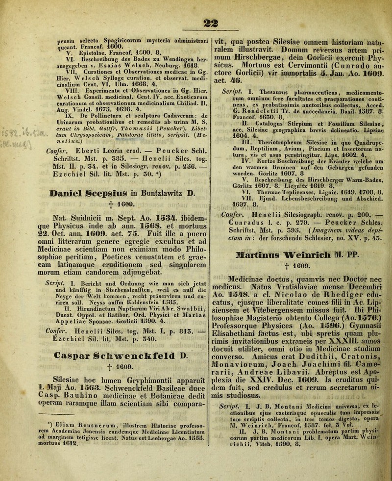 neusiu selecta Spagiricornm mysteria administrari queant. Francof. 1600. V. Epistolae. Francof. IGOO. 8. VI. Beschreibung des Bades zu Wendingen lier- ausgegeben v. Es ai as Welscb. Neuburg. 1618. VII. Curationes et Observationes medicae in Gg. Hier. Welscb Sylloge curation. et observat, medi- cinalium Cent. VI. Ulm. 1668. 4. VIII. Experimenta et Observationes in Gg. Hier. Welscb Consii. medicinal. Cent. IV. acc. Exoticarum carationum et observationum medicinalium Cbiliad. II. Aug. Vindel. 167S. 1698. 4. IX. De Pollinctura et sculptura Cadaverum: de Urinarum probationibus et remediis ab urina JVl. S. erant in Bibi. Gottfr, Thomasii {Peucker), Libel- lum Chrysopoeicum, Pandorae titulo, scripsit. {He- ri e litis.) Confer. Eberti Leorin erud. — Peucker Schl. Schriftst. Mst. p. 383. — Henelii Siles, log. Mst. II. p. 34. et in Silesiogr. renov. p. 2S6. — Ezechiel Sil. Iit. Mst. p. 30. *) Daniel j§cepsinis in Buntzlawitz D. f 1600. Nat. Suidnicii m. Sept. Ao. 1334. ibidem- que Physicus iade ab ann. 1368. et mortuus 23. Oct. ann. 1609. aet. 73. Fuit ille a puero omni litterarum genere egregie excultus et ad Medicinae scientiam non eximiam modo Philo- sophiae peritiam, Poetices venustatem et grae- cam latinamque eruditionem sed singularem morum etiam candorem adjungebat. Script. I. Bericbt und Orduung wie man sicb jetzt und IxiinlTtig in Sterbensleufften, weil es auli' die Neyge der Welt bonimcn, recht praservircn und cu- riren soli. Neyss auffin Kaldcnstein 1383. II. Hirundinetum Nuptiarum Viri Ab r. Swalbii, Ducat. Oppol. et Ratibor, Ord, Physici et Mariae Appeliae Sponsae. Gorlicii 1390. 4. Confer. Henelii Siles, log. Mst. I, p. 813. — Ezechiel Sil. Iit. Mst. p. 340. Caspar iSclkwenckfeld D. f 1609. SUesiae hoc lumen Gryphimontii apparuit 1. Maji Ao. 1363. Schwenckteld Basileae duce Casp. Bauhino medicinae et Eotanicae dedit operam raramque illam scientiam sibi compara- *) Eliam Reusnerum, illustrem Historiae professo- rem Academiae Jenensis eundemque Medicinae Licentiatum ad marginem tetigisse liceat. Natus est LcoberKae Ao. 1333. mortuus 1612. vit, qua postea Silesiae omnem historiam natu- ralem illustravit. Domum re Versus artem pri- mum Hirschbergae, dein Gorlicii exercuit Phy- sicus. Mortuus est Cervimontii (Cunrado au- ctore Gorlicii) vir immortalis 3. Jau. Ao. 1609. aet. 46. Script. I, Thesaurus pharmaceuticus, medicamento- rum omnium fere facultates et praeparationes conti- nens , ex probatissimis auctoribus collectus. Acced. G. Rondeletii Ti-. de succedaneis. Basii. 1387. 8. Francof. 1630. 8, U. Catalogus Stirpium et Fossilium Silesiae, acc. Silesiae geographica brevis delineatio. Lipsiac 1604. 4. III. Theriotropheum Silesiae in quo Quadrupe- dum, Reptilium, Avium, Piscium et Insectorum na- tura, vis ct usus perstringitur. Lips. 1602. 4. IV. Kurtze Beschreibung der Krauter vyelche um den warmen Brunnen auf den Gebiirgen gefunden worden. Gbrlitz 1607. 8 V. Beschreibung des Hirschberger Warm-Bades. Gorlitz 1607. 8, Liegnifz 1619. 8. VI. Thermae Teplicenses. Lignic. 1619. 1708. 8. VII, Eiusd. Lebensbeschreibung und Abschied. 1697. 8. Confer. Henelii Silesiograph. renov. p. 200. — Cunradus 1. c. p. 279. — Peucker Scliles. Schriftst. Mst. p. 393. {Imaginem videas depi- ctam in : der forschende Schlesier, no. XV. p. 43. Martimiis Weinricli M. PP. f 1609. Medicinae doctus, quamvis nec Doctor nec medicus. Natus Vratislaviae mense Decembri Ao. 1348. a cl. Nicolao de Rhediger edu- catus, ejusque liberalitate comes filii in Ac. Lip- siensem et Vitebergensem missus fuit. Ibi Phi- losophiae Magisterio obtento Collega (Ao. 1376.) Professorque Physices (Ao. 1396.) Gymnasii Elisabethani factus est, ubi spretis quam plu- rimis invitationibus extraneis per XXXIII. annos docuit utiliter, omni otio in Medicinae studium converso. Amicus erat Dudithii, Cratonis, Monaviorum, Joach. Joachimi fil. Came- rarii, Andreae Libavii. Abreptus est Apo- plexia die XXIV. Dec. 1609. Is eruditus qui- dem fuit, sed credulus et rerum secretarum ni- mis studiosus. Script. I. J. B. Montani Medicina universa, ex le- ctionibus ejus caeterisque opusculis tum impressis __ tum scriptis collecta, in Ires tomos digesta, opera M, Wcinrich. Francof. 1387. fol, 3 Vol. II. J. B. Montani problematum partim physi- corum partim medicorum Lib. I, opera Mart. Wein- richii. Viteb, 1390. 8.