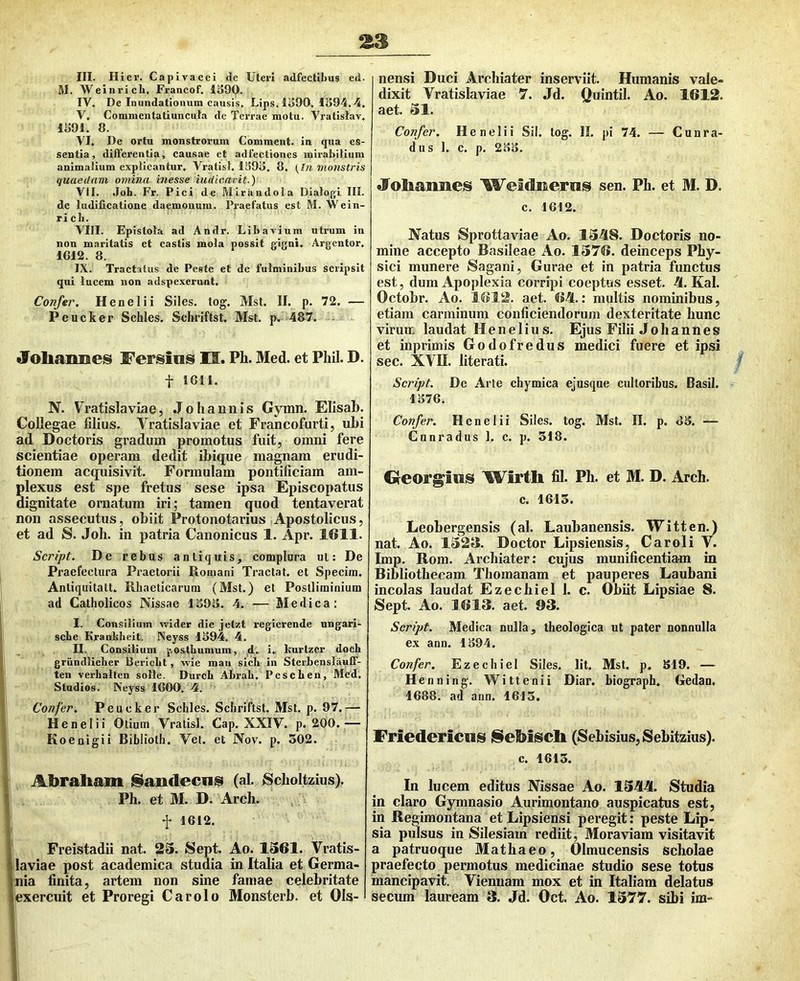 III, Hier. Capivacei de Uteri adfectibus ed. M. Weinrich, Francof. li>90. IV, De Inundationum causis, Lips. 1390, 1S94.4, V, Commentatiuncuta de Terrae motu. Vralislav, 1391, 8. VI, De ortu monstrorum Comment. in qua es- sentia, differentia, causae et adfectioncs mirabilium animalium explicantur, Vratisl. 1393, 8, {In monstris quaedam omina inesse iudicarit.) VII, Joh. Fr. Pici de Mirandola Dialogi III. de ludificatione daemonum. Praefatus est M. Wein- ricb. VHI. Epistola ad Andr. Libavium utrum in non maritatis et castis mola possit gigni, Argcntor, 1612. 8. IX. Tractatus de Peste et de fulminibus scripsit qui lucem non adspexerunt. Confer, Henelii Siles, tog. Mst. II, p. 72. — Peucker Schles. Schriftst. Mst. jk 487. «foliaimes Fersios II. Ph. Med. et Phil. D. t 1611. N. Vratislaviae, Joli annis Gymn. Elisab. Collegae filius. Vratislaviae et Francofurti, ubi ad Doctoris gradum promotus fuit, omni fere scientiae operam dedit ibique magnam erudi- tionem acquisivit. Formulam pontificiam am- plexus est spe fretus sese ipsa Episcopatus dignitate ornatum iri; tamen quod tentaverat non assecutus, obiit Protonotarius Apostolicus, et ad S. Joh. in patria Canonicus 1. Apr. 1611. Script. De rebus antiquis^ complura ul: De Praefectura Praetorii Romani Tractat, et Specira. Antiquitatt, Rhaeticarum (Mst.) et Postliminium ad Catholicos Nissae 1393. 4. — Medica: I. Consilium virider die jelzt regicrende ungari- scbe Krauliheit. Neyss 1394. 4. II. Consilium ^vostbumum, d. i, Isurtzcr doch grundlieber Bericbt, wie mau sicb in Sterbenslauff- ten verbalten solle. Durcb Abrab. PescLen, Mcd, Studios. Neyss 1600, 4. Confer, Peucker Schles. Schriftst. Mst. p. 97.— Henelii Otium Vratisl. Cap. XXIV. p. 200.— Koenigii Biblioth. Vet. et Nov. p. 502. Abraliam iSandecns (al. iScholtzius). Ph. et M. D. Arch. f 1612. Freistadii nat. 23. Sept. Ao. 1361. Vratis- laviae post academica studia in Italia et Germa- nia finita, artem non sine famae celebritate exercuit et Proregi Car olo Monsterb. et Ols- nensi Duci Archiater inserviit. Humanis vale- dixit Vratislaviae 7. Jd. Quintii. Ao. 1612. aet. 31. Confer, Henelii Sil. tog. II. pi 74. — Cunra- dus 1. c. p. 233. «lobaimes Weidiseriis sen. Ph. et M. D. c. 1612. Natus Sprottaviae Ao. 1348. Doctoris no- mine accepto Basileae Ao. 1376. deinceps Phy- sici munere Sagani, Gurae et in patria functus est, dum Apoplexia corripi coeptus esset. 4. Kal. Octobr. Ao. 1612. aet. 64.: multis nominibus, etiam carminum conficiendorum dexteritate hunc virum laudat Henelius. Ejus Filii Johannes et inprimis Godofredus medici fuere et ipsi sec. XVII. literati. Script, De Arte chymica ejusque cultoribus. Basii. 1376. Confer, Henelii Siles, tog. Mst. II. p. 83. — Cunradus 1. c. p. 318. Greorg^ius Wirth fij. Ph. et M. D. Arch. c. 1613. Leobergensis (al. Laubanensis. Witten.) nat. Ao. 1323. Doctor Lipsiensis, Car oli V. Imp. Rom. Archiater: cujus munificentiam in Bibliothecam Thomanam et pauperes Laubani incolas laudat Ezechiel 1. c. Obiit Lipsiae 8. Sept. Ao. 1613. aet. 93. Script, Medica nulla, theologica ut pater nonnulla ex ann. 1394. Confer, Ezechiel Siles. Iit. Mst. p. 319. — Henning. Wittenii Diar. biograph, Gedan. 1688. ad ann. 1613. Friedericnis j§ebiscli (Sebisius,Sebitzius). c. 1613. In lucem editus Nissae Ao. 1344. 8tudia in claro Gymnasio Aurimontano auspicatus est, in Regimontana et Lipsiensi peregit; peste Lip- sia pulsus in Silesiam rediit, Moraviam visitavit a patruoque Mathaeo, Olmucensis Scholae praefecto permotus medicinae studio sese totus mancipavit. Viennam mox et in Italiam delatus secum lauream 3. Jd. Oct. Ao. 1377. sibi im-