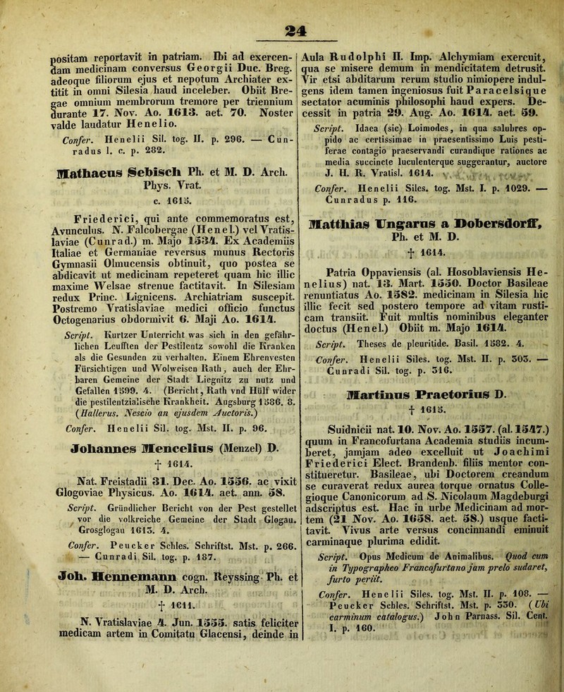 94 ositam reportavit in patriam. Ibi ad exercen- am medicinam conversus Georgii Duc. Breg. adeoque filiorum ejus et nepotum Archiater ex- titit in omni Silesia haud inceleber. Obiit Bre- ae omnium membrorum tremore per triennium urante 17. Nov. Ao. 1613. aet. 70. Noster valde laudatur He ne lio. Confer. Henelii Sil. tog. II. p. 296. — Cun- radus 1. c. p. 282. inathaenis Sebiscli Ph. et M. D. Arch. Phys. Vrat. c. 1616. Friederici, qui ante commemoratus est, Avunculus. N. Falcobergae (Henel.) velVratis- laviae (Cunrad.) m. Majo 1334. Ex Academiis Italiae et Germaniae reversus munus Rectoris Gymnasii Ohnucensis obtinuit, quo postea se abdicavit ut medicinam repeteret quam hic illic maxime Welsae strenue factitavit. In Silesiam redux Prine. Lignicens. Archiatriam suscepit. Postremo Vratislaviae medici officio functus Octogenarius obdormivit 6. Maji Ao. 1614. Script. Kurtzer Unterricht was sicli in den gefahr- lichen Leufften der Pestilentz sowohl die Kranken ais die Gesunden zu verhalten. Einem Ehrenvesten Fursichligen und Wolweisen Rath^ auch der Elir- baren Gemeine der Stadt Liegnitz zu nutz und Gefallen 1699. 4. (Bericht, Rath vnd Hiilf' wider die pestilentzialische Krankheit. Augsburg 1686. 8. (Hallerus. Nescio an ejusdem ductoris.') Confer. Henelii Sil. log. Mst, II. p. 96. Joliannes Menceliiiis (Menzel) D. f 1614. Nat. Freistadii 31. Dec- Ao. 1336. ac vixit Glogoviae Physicus. Ao. 1614. aet. ann. 38. Scribit. Griindlicher Berichl von der Pest gestellet vor die volkreiche Gemeine der Sladt Glogau. Grosglogau 1615. 4. Confer. Peucker Schles. Schriftst. Msl. p. 266. — Cunradi Sil. tog. p. 187. joli. Hennemaiin cogn. Reyssing Ph. et M. D. Arch. f 1611. N. Vratislaviae 4. Jun. 1333. satis feliciter medicam artem in Comitatu Glacensi, deinde in Aula Budolphi H. Imp. Alchymiam exercuit, qua se misere demum in mendicitatem detrusit. Vir etsi abditarum rerum studio nimiopere indul- gens idem tamen ingeniosus fuit Paracelsique sectator acuminis philosophi haud expers. De- cessit in patria 29. Aug. Ao. 1614. aet. 59. Script. Idaea (sic) Loiniodes, in qua salubres op- pido ac certissimae in praesentissimo Luis pesti- ferae contagio praeservandi curandique rationes ac media succincte luculenterque suggerantur, auctore J. H. R. Vratisl. 1614. Confer. Henelii Siles, tog. Mst. I. p. 1029. — Cunradus p. 116. Mattliias llng^arnis a Dobersdorff» Ph. et M. D. f 1614. Patria Oppaviensis (al. Hosoblaviensis He- nelius) nat. 13. Mart. 1330. Doctor Basileae renuntiatus Ao. 1382. medicinam in Silesia hic illic fecit sed postero tempore ad vitam rusti- cam transiit. Fuit multis nominibus eleganter doctus (Henel.) Obiit m. Majo 1614. Script. Theses de pleuritide. Basii. 1682. 4. Confer. Henelii Siles, tog, Mst. II. p. 503. — Cunradi Sil. tog. p. 316, llartiims Praetorius D. t 1616. Suidnicii nat. 10. Nov. Ao. 1337. (al. 1347.) quum in Francofurtana Academia studiis incum- beret, jamjam adeo excelluit ut Joachimi Friederici Elect. Brandenb. filiis mentor con- stitueretur. Basileae, ubi Doctorem creandum se curaverat redux aurea torque ornatus Colle- gioque Canonicorum ad S. Nicolaum Magdeburgi adseriptus est. Hac in urbe Medicinam ad mor- tem (21 Nov. Ao. 1638. aet. 38.) usque facti- tavit. Vivus arte versus concinnandi eminuit carminaque plurima edidit. Script. Opus Medicum de Animalibus. Quod eum in Typographeo Francofurtana jam prelo sudaret, furto periit. Confer. Henelii Siles, tog. Msl. II, p. 108. — Peucker Schles. Schriftst. Mst. p. 330. {Ubi carminum catalogus.) John Parnass. Sil. Cent. I. p. 160.