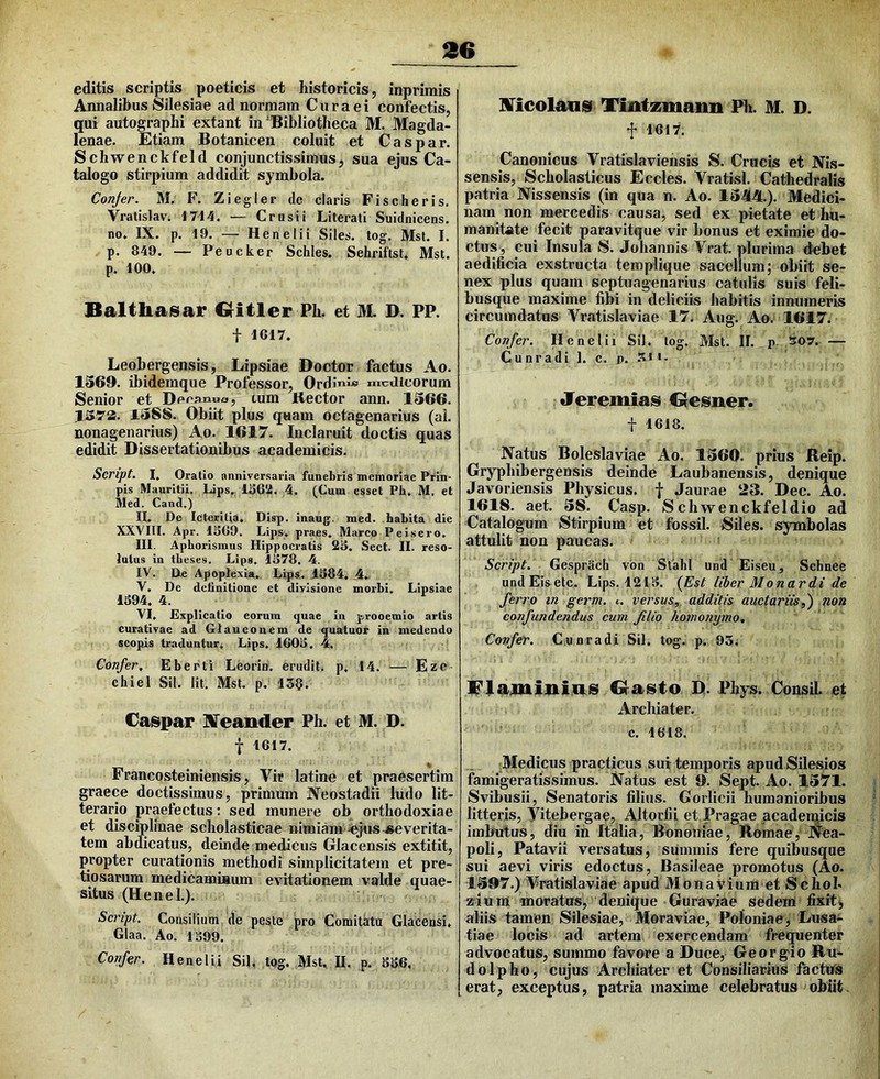 editis scriptis poeticis et historicis, inprimis Annalibus Silesiae ad normam Cura ei confectis, qui autographi extant in‘Bibliotheca M. Magda- lenae. Etiam Botanicen coluit et Caspar. Schwenckfeld conjunctissimus, sua ejus Ca- talogo stirpium addidit symbola. Conjer. M. F. Ziegler de claris Fischeris. Vratislav. 1714. — Crnsii Literati Suidnicens. no. IX. p. 19. — Henelii Siles, tog. Mst. I. p. 849. — Peucker Schles. Sehriftst. Mst. p. 100, Balthaisar Critler Ph. et M. D. PP. t 1617. Leobergensis, Lipsiae Doctor factus Ao. 1369. ibidemque Professor, OrdinJ« medicorum Senior et Decanua, tum Kector ann. 1366. 1572t. 1588. Obiit plus quam octagenarius (al. nonagenarius) Ao. 1617. Inclaruit doctis quas edidit Dissertationibus academicis. Script. I, Oratio anniversaria funebris memoriae Prin- pis Mauritii. Lips. 1^6*i. 4. (Cum esset Pb, M. et Med. Cand.) H. De Icteritia. Disp. inaug^. med. habita die XXVIIl. Apr. 1869. Lips. praes. Marco P ei sero. III. Apborisinus Hippocratis 28. Sect. II. reso- lutus in theses. Lips. 1878. 4. IV. De Apoplexia, Lips.. .1884, 4. V. De definitione et divisione morbi. Lipsiae 1894, 4. VI. Explicatio eorum quae in prooemio artis curativae ad Glaucouem de quatuor in medendo scopis traduntur, Lips. 1608 , 4. Confer, Eberti Leorin. erudit, p, 14. — Eze chiel Sil. Iit. Mst. p. 13§. Caspar ITeander Ph. et M. D. f 1617. Francosteiniensis, Vir latine et praesertim graece doctissimus, primum JVeostadii ludo lit- terario praefectus: sed munere ob orthodoxiae et disciplinae scholasticae nimiam-^ts severita- tem abdicatus, deinde medicus Glacensis extitit, propter curationis methodi simplicitatem et pre- tiosarum medicaminum evitationem valde quae- situs (Henel,). Script. Consilium de peste pro Comitatu Glacensi, Glaa. Ao, 1899. Confer. Henelii Sil. log. Mst, II. p, 886. lITicolansf Tintzmann Ph. M. D. f 1617. Canonicus Vratislaviensis S. Crucis et Nis- sensis. Scholasticus Eccles. Vratisl. Cathedralis patria Nissensis (in qua n. Ao. 13M.). Medici- nam non mercedis causa, sed ex pietate et hu- manitate fecit paravitque vir bonus et eximie do- ctus , cui Insula S. Johannis Vrat, plurima debet aedificia exstructa templique sacellum; obiit se- nex plus quam septuagenarius catulis suis feli- busque maxime fibi in deliciis habitis innumeris circumdatus Vratislaviae 17. Aug. Ao. 1617. Confer. Henelii Sil. tog, Mst. II. p 507. — Cunradi ]. c, p. .51 I. Jeremias desner. t 1618. Natus Boleslaviae Ao. 1360. prius Beip. Gryphibergensis deinde Laubanensis, denique Javoriensis Physicus, f Jaurae 23. Dec. Ao. 1618. aet. 38. Casp. Schwenckfeldio ad Catalogum Stirpium et fossil. Siles, symbolas attulit non paucas. Script. Gesprach vbn Stabl und Eiseu, Schnee undEisete. Lips. 1218. (^Est liber Mo nardi de ferro m germ. ». versus, additis auctariis,) non confundendus cum filio homonymo. Confer. Cunradi Sil. tog. p. 93. Flaminias dasto D. Phys. Consil. et Archiater. c. 1618. Medicus practicus sui temporis apudSilesios famigeratissimus. Natus est 0. Sept. Ao. 1371. Svibusii, Senatoris filius. Gorlicii humanioribus litteris, Vitebergae, Altorlii et Pragae pcadenjicis imbutus, diu in Italia, Bononiae, Romae, Nea- poli, Patavii versatus, summis fere quibusque sui aevi viris edoctus, Basileae promotus (Ao. 1397.) Vratislaviae apud Monavium et Schol- aium moratus, denique Guraviae sedem fixit^ aliis tamen Silesiae, Moraviae, Poloniae, Lusa- tiae locis ad artem exercendam frequenter advocatus, summo favore a Duce, Georgio Ru- dolpho, cujus Archiater et Consiliarius factus erat, exceptus, patria maxime celebratus obiit.