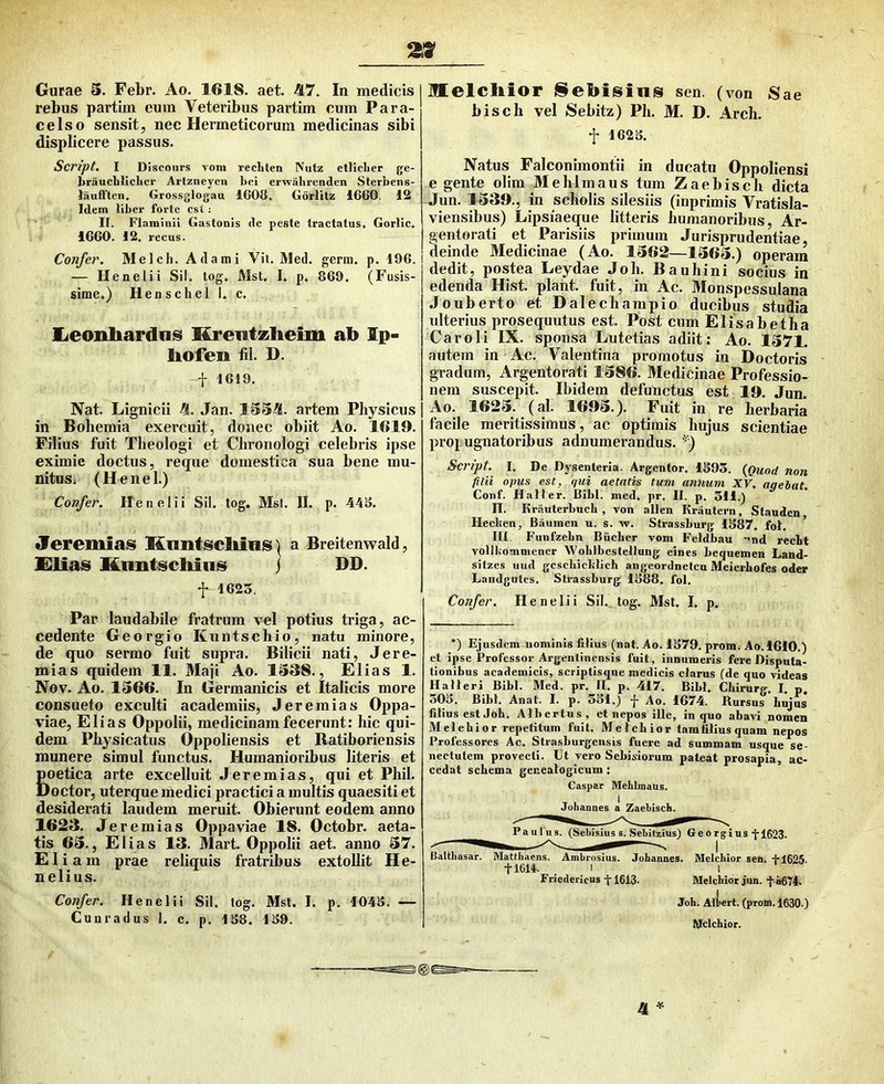 2!Sf Gurae S. Febr. Ao. 1618. aet. A7. In medicis rebus partiin eum Veteribus partim cum Para- celso sensit, nec Hermeticorum medicinas sibi displicere passus. Script, I Discmirs voni recbten Nutz etliclier ge- braucblicLer Artzneyeii bei erwabronden Sterbens- laufiTtcn, Grossglogau 1G08. Gorlitz 1660. 12 Idem liber forte esi : II. Flaminii Gastonis de peste tractatus. Gorlic, 1660. 12, recus. Confer. Melcli. A da mi Vit. Med. gerra, p. 196. — llcnelii Sil. tog. Mst. I. p. 869. (Fusis- sime.) Henschel I. c. lieonbardais Krentzheim ab Ip- liofen fil. D. f 1619. Nat. Lignicii 4. Jan. 1534. artem Physicus in Bohemia exercuit, donec obiit Ao. 1619. Filius fuit Theologi et Chronologi celebris ipse eximie doctus, reque domestica sua bene mu- nitusj (H e n e 1.) Confer. Henelii Sil. tog. Mst. II. p. 44S. Jeremias Knntsclimis) a Breitenwald, £lia8 Knntscliiiis j DD. f 1625. Par laudabile fratrum vel potius triga, ac- cedente Georgio Kuntschio, natu minore, de quo sermo fuit supra. Bilicii nati, Jere- mias quidem 11. Maji Ao. 1338., Elias 1. Nov. Ao. 1366. In Germanicis et Italicis more consueto exculti academiis, J er e mias Oppa- viae, Elias Oppolii, medicinam fecerunt: hic qui- dem Physicatiis Oppoliensis et Ratiboriensis munere simul functus. Humanioribus literis et poetica arte excelluit .1 er emi as, qui et Phil. Doctor, uterque medici practici a multis quaesiti et desiderati laudem meruit. Obierunt eodem anno 1623. J eremias Oppaviae 18. Octobr. aeta- tis 63., Elias 13. Mart. Oppolii aet. anno 37. Eliam prae reliquis fratribus extollit He- nelius. Confer. Henelii Sil. log. Mst. I. p, 1045. Cunradus 1. c. p. 158. 159. melcbior j^ebisins sen. (von Sae bisch vel Sebitz) Ph. M. D. Arch. f 1625. Natus Falconimontii in ducatu Oppoliensi e gente olim Mehlmaus tum Zaebisch dicta Jun. 1339., in scholis silesiis (inprimis Yratisla- viensibus) Lipsiaeque litteris humanoribus, Ar- gentorati et Parisiis primum Jurisprudentiae deinde Medicinae (Ao. 1362—1363.) operam dedit, postea Leydae Joh. Bauhini socius in edenda Hist. piant, fuit, in Ac. Monspessulana Jouberto et Dalechampio ducibus studia ulterius prosequiitus est. Post cum Elisabetha Caroli IX. sponsa Lutetias adiit: Ao. 1371. autem in Ac. Valentina promotus in Doctoris gradum, Argentorati 1386. Medicinae Professio- nem suscepit. Ibidem defunctus est 19, Jun. Ao. 1623. (al. 1693.). Fuit in re herbaria facile meritissimus, ac optimis hujus scientiae propugnatoribus adnumerandus. ') Script. I, De Dysenteria. Argentor. 1593. {Quod non filii opus est, qui aetatis tum annum XV. aqebat Conf. HaJIer. Bibi. med. pr. II. p. 311.) n. Krauterbncb , von allen Krautern, Stauden, Hecben, Bauinen u. s. w. Stras.sburg 1587, fol. IU. Funfzebn Biicber vom Feldbau -'nd recbt vollbomnicner WoblbcsteJIung eines bequemen Land- sitzes uud gcscbicblicb angeordnetcu Meierbofes oder Landgutcs. Strassburg 1588. fol. Confer. Henelii Sil. tog. Mst. I. p. *) Ejusdem nominis filius (nat. Ao. 1579. prom.- Ao.1610.) et ipse Professor Argentincnsis fuit, innumeris fere Disputa- tionibus academicis, scriptisque medicis clarus (de quo videas Halleri Bibi. Med. pr. II. p. 417. Bibi. Cbirurg. I, p, 505. Bibi. Anat. I. p. 551.) f Ao. 1674. Rursus bujus filius est Job. Albertus, et nepos ille, in quo abavi nomen Melebior repetitum fuit, Melcbior tam filius quam nepos Professores Ac. Strasburgensis fuere ad summam usque se- nectutem provecti. Ut vero Sebisiorum pateat prosapia, ac- cedat sebema geneatogicum: Caspar Mehlmaus. Jobannes a Zaehisch. Paulus. (Sebisius s. Sehitzius) Ge o rgi us‘}-1623. Balthasar. Matthaeus. Ambrosius. Johannes. Mclchior sen. +1625. +1614. I 1 Friedericus +1613. Melchiot jim. +a674. Joh. Albert. (prom. 1630.) Mclchior.