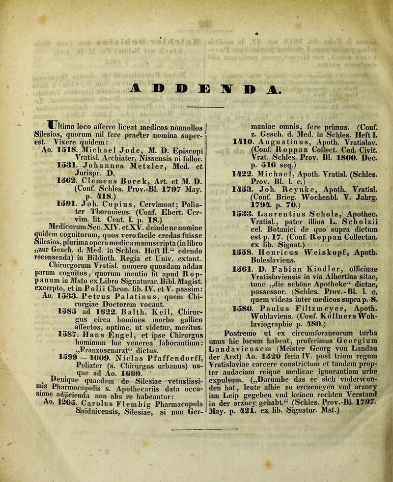 A D D S2 ]Sr D A. Ultimo loco alFerre liceat medicos nonnullos Silesios, quorum nil fere pradler nomina super- est. Vixere quidem: Ao. 1318. MichaelJode, M. D. Episcopi Vratisl. Archiater, Nissensis ni fallor. 1331. Johannes Metzler, Med. et Jurispr. D. 1362. Clemens Borek, Art. et M. D. (Conf. Schles. Prov.-Bl. 1797 May. p. A18.) 1391. Joh. Cupius, Cervimont; Polia- ter Thoruniens. (Conf. Ebert. Cer- vim. Iit. Cent. I. p. 18.) Medicorum Sec. XIV. et XV. deinde ne nomine OTidem cognitorum, quos vero facile credas fuisse Silesios, plurima opera medica manuscripta (in libro ,,zur Gesch. d. 3Ied. in Schles. Heft II.^‘ edendo recensenda) in Biblioth. Regia et Univ. extant. Chirurgorum Vratisl. numero quosdam addas parum cognitos, quorum mentio fit apud Rop- panum in Msto exLibro Signaturar. Bibi.Magist. excerpto, et in Polii Chron. lib. IV. et V. passim: Ao. 1333. Petrus Palatinus, quem Chi- rurgiae Doctorem vocant. 1383 ad 1622. Balth. Keil, Chirur- gus circa homines morbo gallico affectos, optime, ut videtur, meritus. 1387. HansEngel, et ipse Chirurgus hominum lue venerea laborantium: „Franzosenarzt“ dictus. 1399 — 1609. Nicias Pfaffendorff, Poliater (s. Chirurgus urbanus) us- . que ad Ao. 1609. * quaedam de Silesiae vetustissi- mis Pharmocopolis s. Apothecariis data occa- ^.fi^^ienda non ahs re habeantur: Aq, 1263. Car olus Plembig Pharmacopola Suidnicensis, Silesiae, si non Ger- maniae omnis, fere primus. (Conf. z. Gesch. d. Med. in Schles. Heft I. lAlO. Augustinus, Apoth. Vratislav. (Conf. Roppan Collect. Cod. Civit. Vrat. SclJes. Prov. Bl. 1800. Dec. p. 316 seq.) 14L22. Michael, Apoth. Vratisl. (Schles. Prov. Bl. 1. c.) 1A33. Joh. Reynke, Apoth. Vratisl. (Conf. Brieg. Wochenbl. V. Jahrg. 1794. p. 70.) 1333. Laurentius Scholz, Apothec. Vratisl., pater illius L. Scholzii cel. Botanici de quo supra dictum est p. 17. (Conf. Roppan Collectan. ex lib. Signat.) 1338. Henricus Weiskopf, Apoth. Boleslaviens. 1361. D. Fabian Kindler, officinae Vratisiaviensis in via Albertina sitae, tunc „die schOne Apotheke“ dictae, possessor. (Scldes. Prov.-Bl. 1. c. quem videas inter medicos supra p. 8. 1380. Paulus Filtzmeyer, Apoth. Wohlaviens. (Conf. KdllnersWoh- laviographie p. 480.) Postremo ut ex circumforaneorum turba unus hic locum habeat, proferimus Georgium Landaviensem (Meister Georg von Landau der Arzt) Ao. 1320 feria IV. post trium regum Vratislaviae carcere constrictum et tandem prop- ter audaciam reique medicae ignorantiam urbe expulsum., („Darumbe das er sich vnderv^un- den hat, leute alhie zu erczeneyen vnd arzney inn Leip gegeben vnd keinen rechten Verstand in der arzney gehabt.'^ (Schles. Prov.-Bl. 1797, May. p. 421. ex lib. Signatur. Mst.)