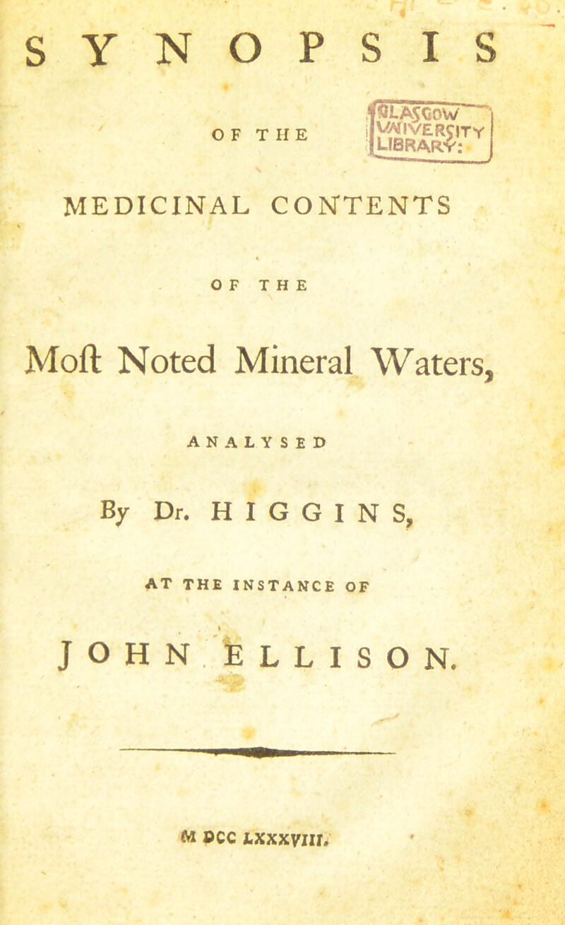 SYNOPSIS OF THE MEDICINAL CONTENTS OF THE Moft Noted Mineral Waters, ANALYSED By Dr. HIGGINS, AT THE INSTANCE OF » J O H N b L L I S O N. M PCC IXXXVIll.