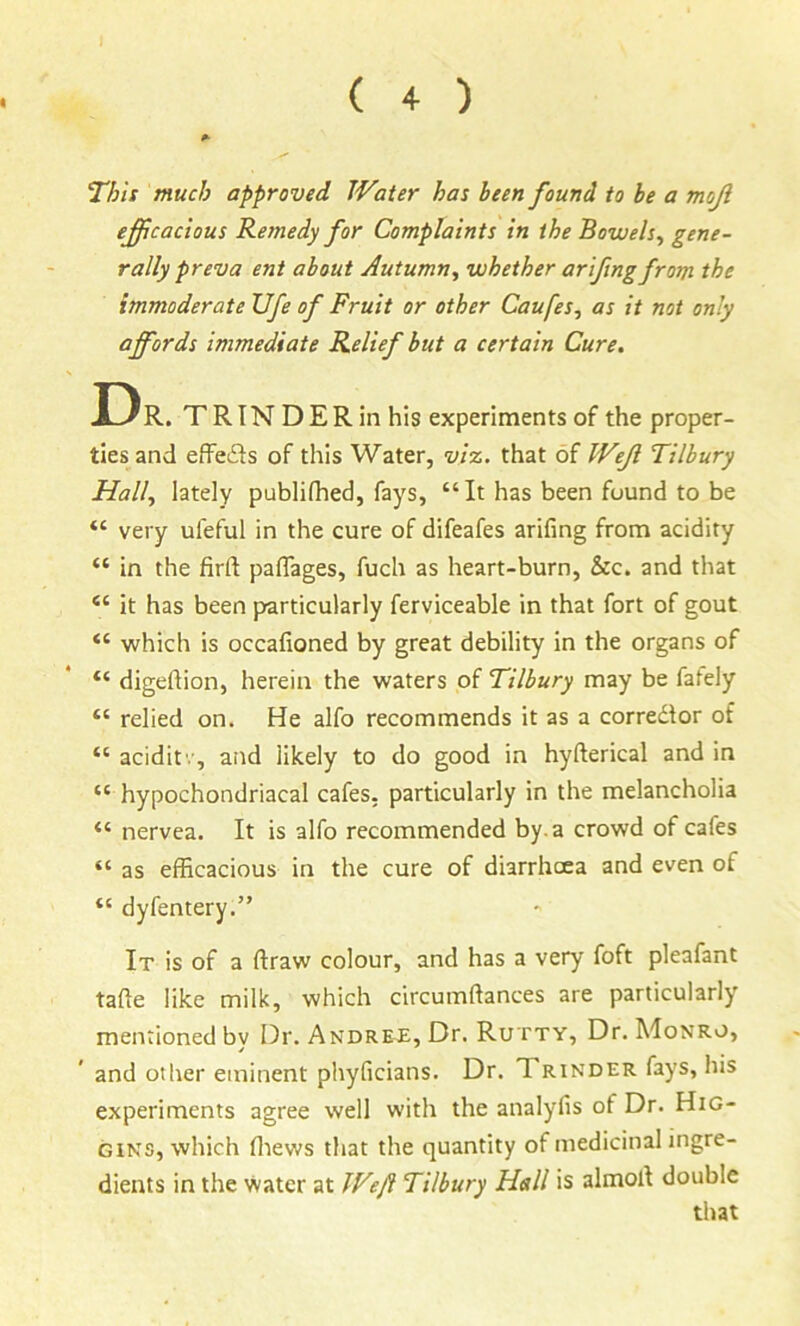 This much approved Water has been found to be a mojl efficacious Remedy for Complaints in the Bowels^ gene- rally preva ent about Autumn^ whether ariftng from the immoderate Ufe of Fruit or other Caufes, as it not only affords immediate Relief but a certain Cure. Dr . TRINDERinhis experiments of the proper- ties and effe(3s of this Water, vi%. that of Weji Tilbury Hall, lately publifhed, fays, “ It has been found to be “ very ufeful in the cure of difeafes arifing from acidity “ in the firft pafiages, fuch as heart-burn, &c. and that “ it has been particularly ferviceable in that fort of gout “ which is occafioned by great debility in the organs of “ digehion, herein the waters of Tilbury may be fafely “ relied on. He alfo recommends it as a corredlor of “ aciditv, and likely to do good in hyfterical and in “ hypochondriacal cafes, particularly in the melancholia “ nervea. It is alfo recommended by. a crowd of cafes “ as efficacious in the cure of diarrhcea and even of “ dyfentery.” It is of a draw colour, and has a very foft pleafant tade like milk, which circumdances are particularly mentioned bv Dr. Andree, Dr. Rutty, Dr. Monro, and other eminent phyficians. Dr. Xrinder fays, his experiments agree well with the analyfis of Dr. Hig- gins, which diews that the quantity of medicinal ingre- dients in the water at Weft Tilbury Hall is almod double that