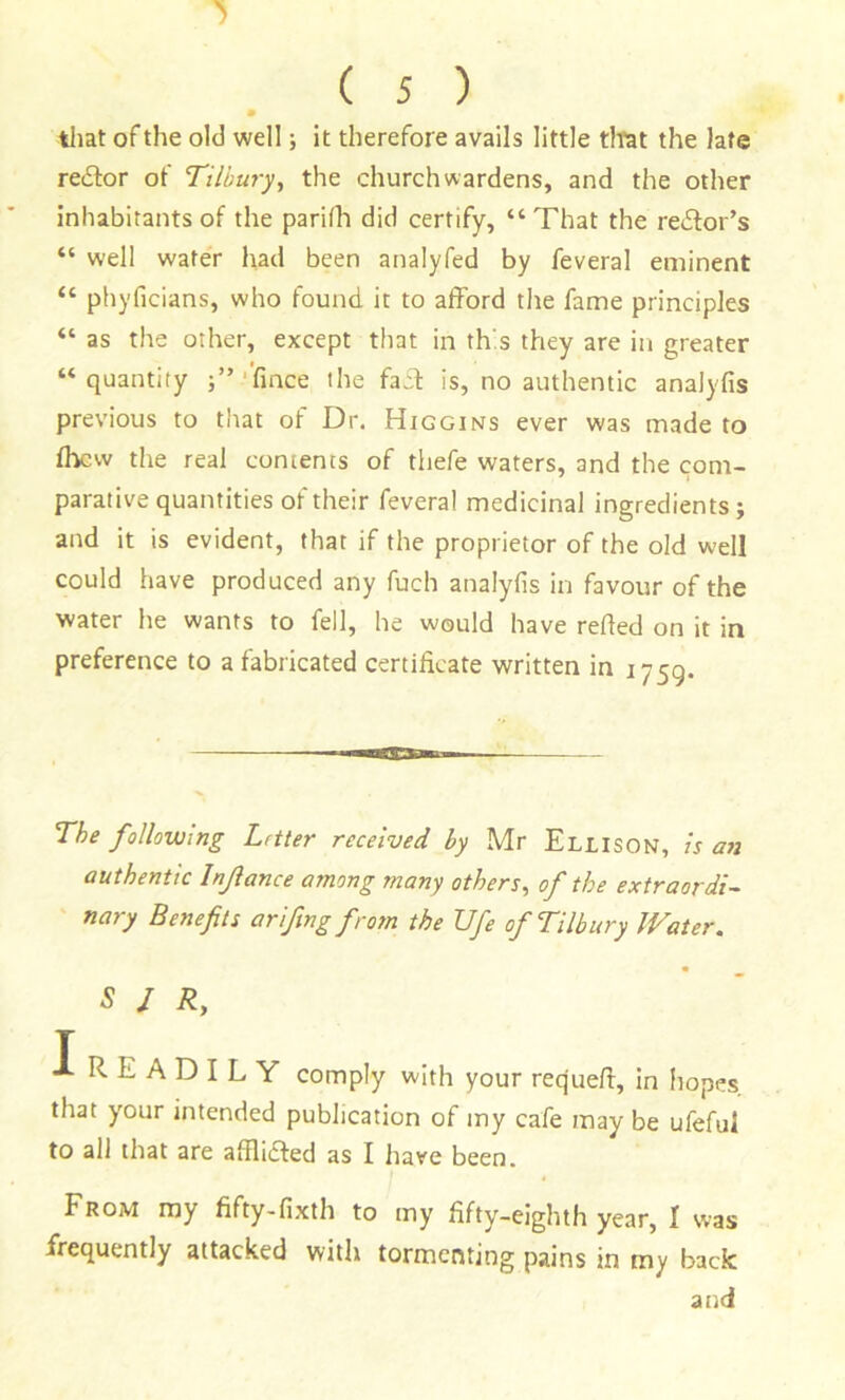 tliat of the old well; it therefore avails little tltat the late re£lor of Tilbuj-y^ the churchwardens, and the other inhabitants of the parifli did certify, “That the redtor’s “ well water had been analyfed by feveral eminent “ phyficians, who found it to afford the fame principles “ as the other, except that in th's they are in greater “quantity ;”.‘'fince the faff is, no authentic analyfis previous to that of Dr. Higgins ever was made to ffvcw the real coments of thefe waters, and the com- parative quantities of their feveral medicinal ingredients; and it is evident, that if the proprietor of the old well could have produced any fuch analyfis in favour of the water he wants to fell, he would have refled on it in preference to a fabricated certificate written in 1759. The following Letter received by Mr Ellison, Is an authentic Inflame among many others^ of the extraordi- nary Benefits arifing from the Ufe of Tilbury Water. S / R, I READILY comply with your requeff, in hopes, that your intended publication of my cafe may be ufeful to all that are affliffed as I have been. FROM my fifty-fixth to my fifty-eighth year, I was frequently attacked with tormenting pains in my back and