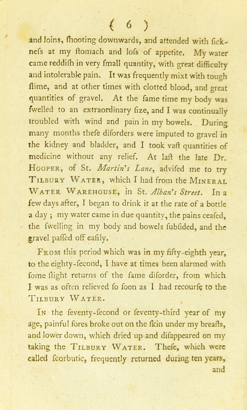 and loins, fhooting downwards, and attended with fick- nefs at my ftomach and lofs of appetite. My water came reddifh in very fmall quantity, witli great difficulty and intolerable pain. It was frequently mixt with tough flime, and at other times with clotted blood, and great quantities of gravel. At the fame time my body was fwelled to an extraordinary fize, and I was continually troubled with wind and pain in my bowels. During many months thefe diforders were imputed to gravel in the kidney and bladder, and I took vaft quantities of medicine without any relief. At laft the late Dr. Hooper, of St. Martin's Lane, advifed me to try Tilbury Water, which I had from the Mineral Water Warehouse, in Jlban’s Street. In a few days after, I began to drink it at the rate of a bottle a day ; my water came in due quantity, the pains ceafed, the fweiling in my body and bowels fubfided, and the gravel pafTed offeafily. From this period which was in my fifty-eighth year, to the eighty-fecond, I have at times been alarmed with fome flight returns of the fame diforder, from which I was as often relieved fo foon as I had recourfe to the Tilbury Water. In the feventy-fecond or feventy-third year of my age, painful fores broke out on the fkin under my breads, and lower down, which dried up and difappeared on my taking the Tilbury Water. Thefe, which were called fcorbutic, frequently returned during ten years, and