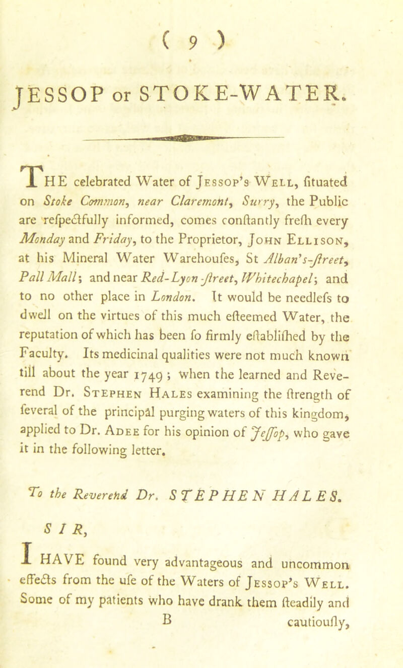 JESSOP or STOKE-WATER. TPhE celebrated Water of Jessop’s Well, fituated on Stoke Common, near Claremont, Surry, the Public are refpecSlfully informed, comes conftantly frefli every Monday and Friday, to the Proprietor, John Ellison, at his Mineral Water Warehoufes, St Alban's-Jireet, Fall Mali', and near Red-Lyon -Jireet, Whitechapel-, and to no other place in London. It would be needlefs to dwell on the virtues of this much efteemed Water, the reputation of which has been fo firmly efiablilhed by the Faculty. Its medicinal qualities were not much known till about the year 1749 ; when the learned and Reve- rend Dr. Stephen Hales examining the firength of feveral of the principal purging waters of this kingdom^ applied to Dr. Adee for his opinion of JtJfop, who gave it in the following letter. To the Reverend Dr. STEP HE N HAL E S. SIR, I HAVE found very advantageous and uncommon • effeas from the ufe of the Waters of Jessop’s Well. Some of my patients Who have drank, them fteadily and B cautioufiy,