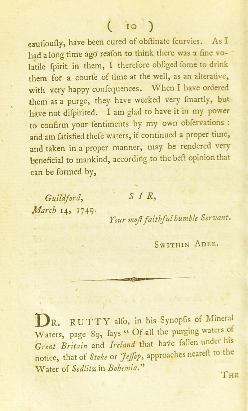 C lo ) cautioufly, have been cured of obftinate fcurvies. As I had a long time ago reafon to think there was a fine vo- latile fpirit in them, I therefore obliged fome to drink them for a courfe of time at the well, as an alterative, with very happy confequences. When I have ordered them as a purge, they have worked very fmartly, but have not difpirited. I am glad to have it in my power to confirm your fentiments by my own obfervations : and am fatisfied thefe waters, if continued a proper time, and taken in a proper manner, may be rendered very beneficial to mankind, according to the beft opinion that can be formed by, Guildford, SIR, March 14, 1749- ■ Your moji faithful humble Servant. > SwiTHIN AdEE. Dr. rutty alfo, in his Synopfis of Mineral Waters, page 8g, fays “ Of all the purging \%aters of Great Britain and Ireland that hafe fallen under his notice, that of Stoke or fejfop, approaches neareft to the Water of Sedlitz in Bohemia,'' The