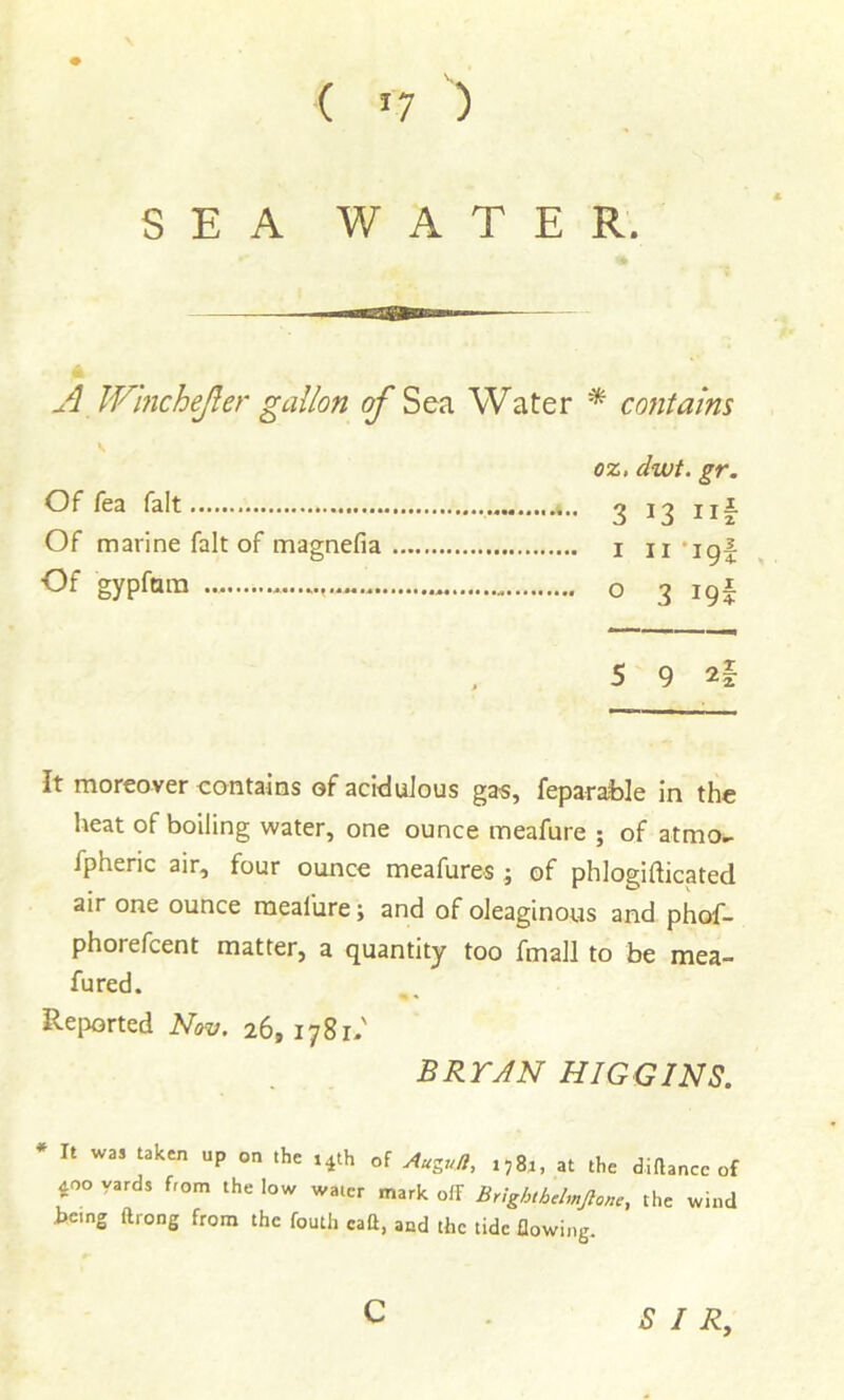 SEA WATER. A Winchejler gallon ^Sea Water * contains \ oz, dwt. gr. Of fea fait 3 13 ii Of marine fait of magnefia i n*ig Of gypfara o 3 19 5 9 It moreover contains of acidulous gas, feparable in the heat of boiling water, one ounce meafure ; of atmo.^ fpheric air, four ounce meafures; of phlogifticated air one ounce meafure; and of oleaginous and phof- phorefcent matter, a quantity too fmall to be mea- fured. Reported Nov. 26, 1781-' BRYAN HIGGINS. * It was taken up on the ,4th of ytugu/l, ,584, at the dittancc of 400 yards from the low water mark off Brightbch„Jion,, the wind hcing ffrong from the fouth call, and the tide flowing. c SIR, -t-lH U|M