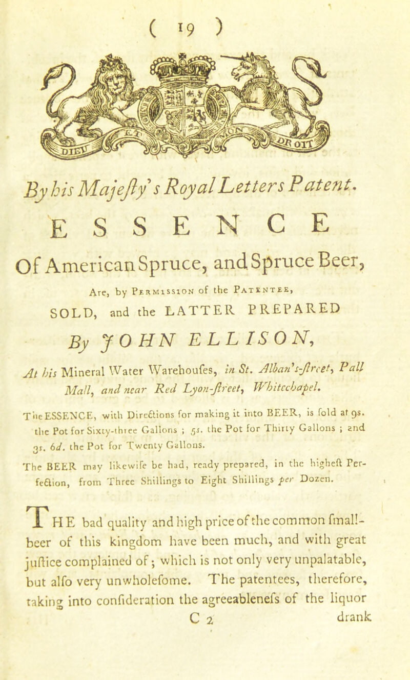 ( 9 ) By bis Majefiy s Royal Letters Patent. essence of American Spruce, and Spruce Beer, Are, by Permission of the Patentee, SOLD, and the LATTER PREPARED By JOHN ELLISON, At his Mineral Water Wavehoufes, In St. Alhati's-Jlrcet, Pall Mall, and near Red Lyon-Jlreet, Whitechapel. T'lie ESSENCE, -wilh Dirc6tions for making it into BEER, is fold at gs. the Pot forSixty-thiec Gallons ; 5^. the Pot for Thirty Gallons ; and 3t. 6</. the Pot for Twenty Gallons. The BEER may likewife be had, ready prepared, in the higheft Fer- feaion, from Three Shillings to Eight Shillings fee Dozen. T HE bad quality and high price of the common fmal!- beer of this kingdom have been much, and with great judice complained of; which is not only very unpalatable, but alfo very unwholefome. The patentees, therefore, taking into confideration the agreeablenefs of the liquor