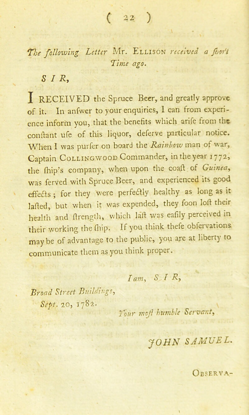 \ The following Letter Mr. Ellison received a ftm't Time ago. SIR, I RECEIVED the Spruce Beer, and greatly approve of it. In anfwer to your enquiries, I can from experi- ence inform you, that the benefits which arife from the conftant ufe of this liquor, deferve particular notice. When I was purfer on board the Rainbow man of war. Captain Collingwooe Commander, in the year 1772, the fhip’s company, when upon the coaft of Guinea, was ferved with Spruce Beer, and experienced its good effetfis ; for they were perfedUy healthy as long as it lafted, but when it was expended, they foon loft their health and ftrength, which la'ft was eafily perceived in their working the fiiip. If you think thefe obfervations maybe of advantage to the public, you are at liberty^ to communicate them as you think proper. Broad Street Buildings, Sept, to, lam, SIR, 7~our inoji humble Servant, JOHN SAMUEL. Observ.^-