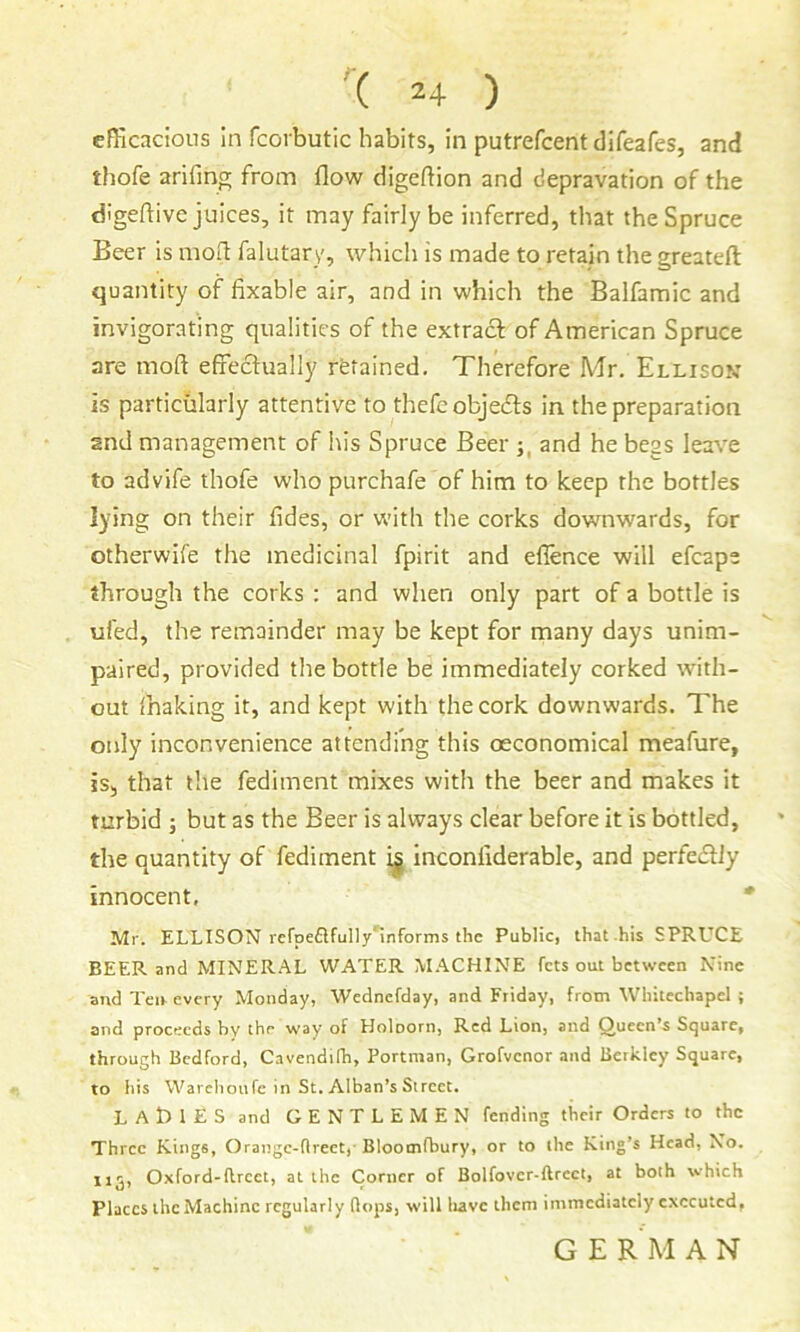 efficacious In fcorbutic habits, in putrefcentdifeafes, and tliofe arifing from flow digeflion and depravation of the dJgeftive juices, it may fairly be inferred, that the Spruce Beer is mofl falutary, which is made to retain the greateft quantity of fixable air, and in which the Balfamic and invigorating qualities of the extract of American Spruce are mofl effectually rfetained. Therefore Mr. Ellison is particularly attentive to thefe objedls in the preparation and management of his Spruce Beer and he begs leave to advife thofe who purchafe of him to keep the bottles lying on their fides, or with the corks downwards, for otherwife the medicinal fpirit and efience will efcape through the corks : and when only part of a bottle is ufed, the remainder may be kept for many days unim- paired, provided the bottle be immediately corked with- out fhaking it, and kept with the cork downwards. The only inconvenience attending this oeconomical meafure, is, that the fediment mixes with the beer and makes it turbid ; but as the Beer is always clear before it is bottled, the quantity of fediment i| inconfiderable, and perfecSfly innocent, Mr. ELLISON rcrpeflfully'informs the Public, that his SPRUCE BEER and MINERAL WATER M.ACHINE fets out between Nine and Ten every Monday, Wednefday, and Friday, from Whitechapel ; and proceeds hy the way of Holoorn, Red Lion, and Queen’s Square, through Bedford, Cavendifh, Portman, Grofvenor and Berkley Square, to his Warehoufe in St. Alban’s Street. LAtllES and GENTLEMEN fending their Orders to the Three Kings, Orangc-flreet, Bloomfbury, or to the King’s Head, No. 115, Oxford-flrcet, at the Corner of Bolfovcr-ftrcct, at both which Places ihcMachinc regularly flops, will liavc them immediately executed, GERMAN
