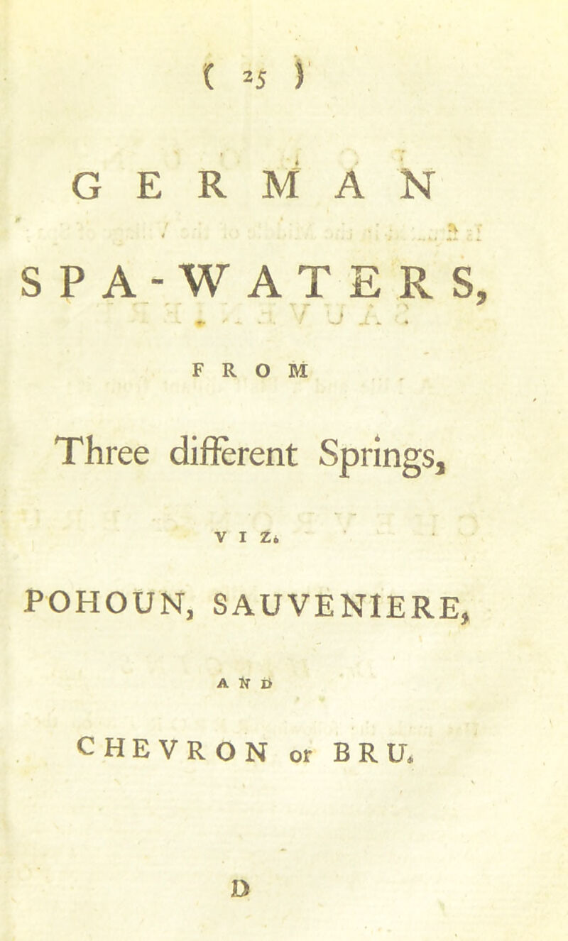 ( *5 ) GERMAN r SPA -WATERS, : ^ ^ ' ‘ ‘J . FROM Three different Springs, VIZ* POHOUN, SAUVENIERE, A Jr ij CHEVRON or BRU. D