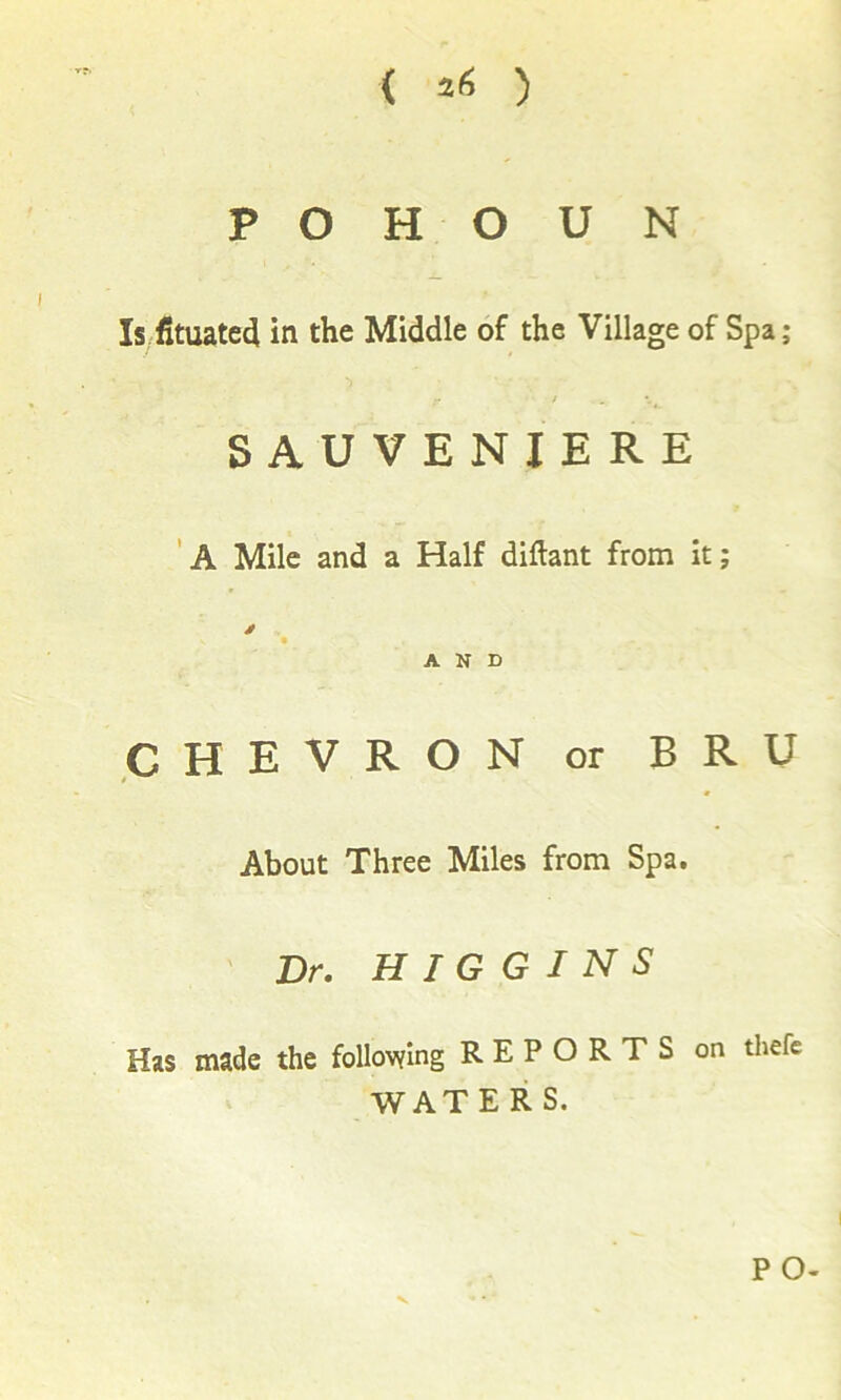 ( ) P O H O U N Is fituated in the Middle of the Village of Spa; / SAUVENIERE 'a Mile and a Half diftant from it; AND CHEVRON or BRU About Three Miles from Spa. Dr. HIGGINS Has made the following REPORTS on thefe WATERS. V P O-