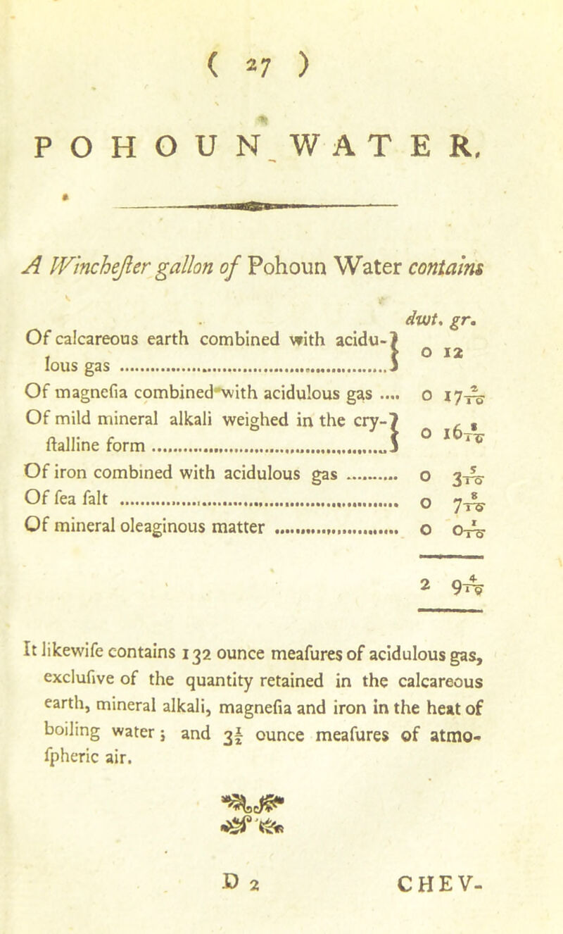 ( *7 ) P O H O U N. W A T E R, A PVincheJler gallon of Pohoun Water contains Of calcareous earth combined with acidu-) lous gas 5 Of magnefia combjnedwith acidulous gas .... Of mild mineral alkali weighed in the cry-7 ftalline form „5 Of iron combined with acidulous gas Of fea fait Of mineral oleaginous matter dwt, ^r. o 12 O 17-^ o i6tV O 3-re O Ore It likewife contains 132 ounce meafures of acidulous gas, exclufive of the quantity retained in the calcareous earth, mineral alkali, magnefia and iron in the heat of boiling water; and 3I ounce meafures of atmo- fpheric air. D 2 CHEV-