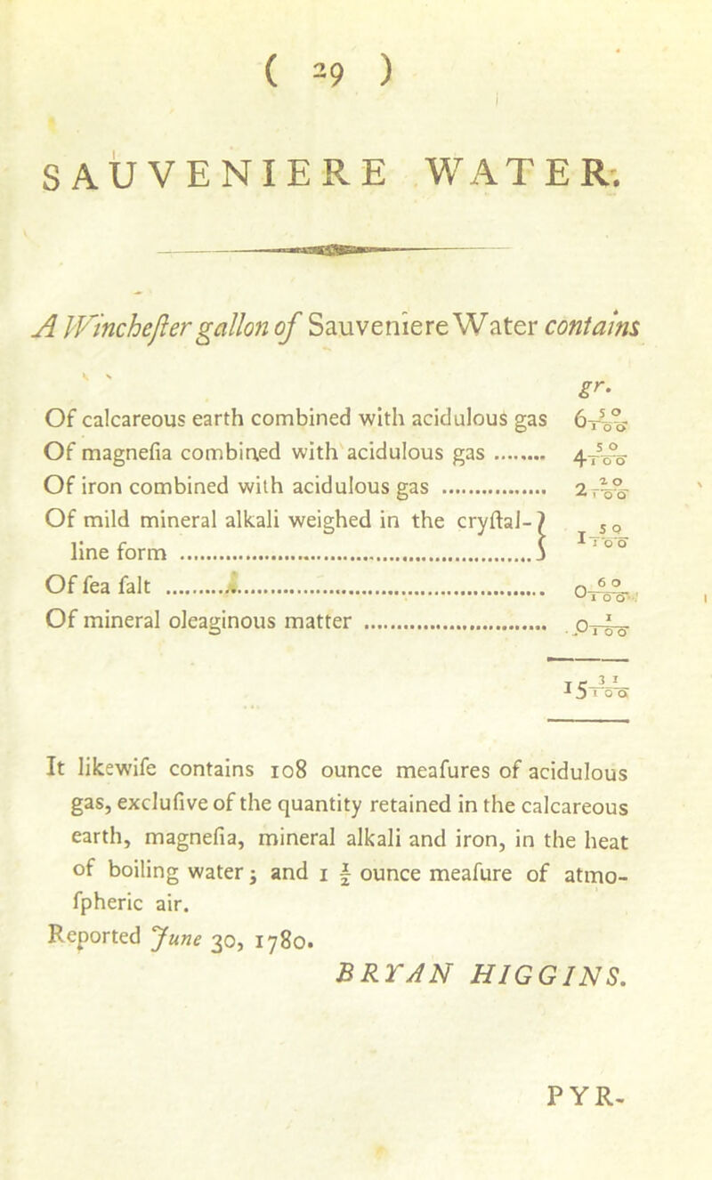 i SAUVENIERE WATER*. A IVinchefter gallon of Sauvenie re Water contains Of calcareous earth combined with acidulous ga Of magnefia combiaed with acidulous gas Of iron combined with acidulous gas Of mild mineral alkali weighed in the cryftal- line form Of fea fait Of mineral oleaginous matter T c_5_L_ j I o a It likewife contains io8 ounce meafures of acidulous gas, exclufive of the quantity retained in the calcareous earth, magnefia, mineral alkali and iron, in the heat of boiling water j and i | ounce meafure of atmo- fpheric air. Reported June 30, 1780. BRYAN HIGGINS. o 1 o (J 4* J o o ' o o ■*100 Pt4o PYR-