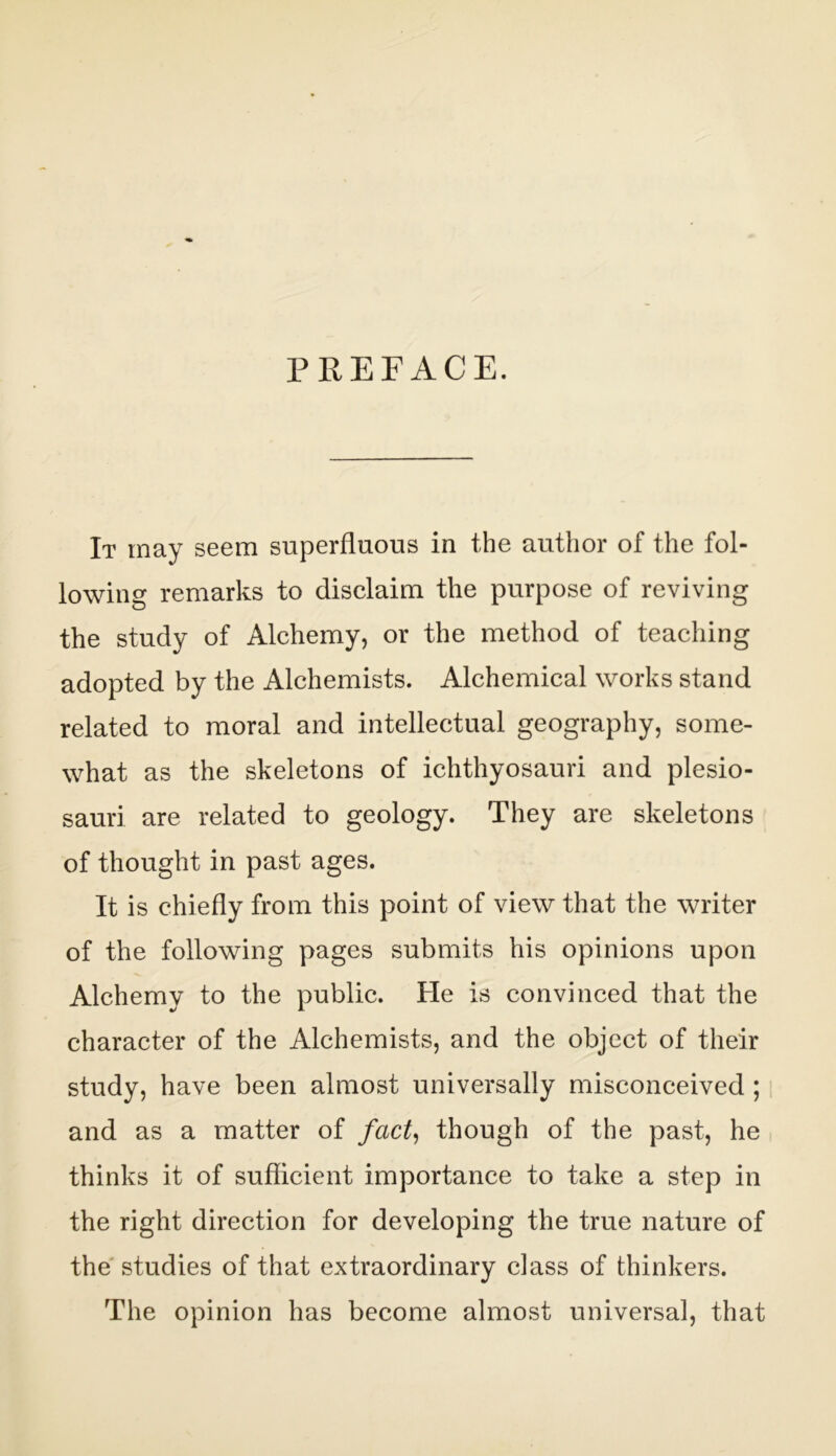 PREFACE. It may seem superfluous in the author of the fol- lowing remarks to disclaim the purpose of reviving the study of Alchemy, or the method of teaching adopted by the Alchemists. Alchemical works stand related to moral and intellectual geography, some- what as the skeletons of ichthyosauri and plesio- sauri are related to geology. They are skeletons of thought in past ages. It is chiefly from this point of view that the writer of the following pages submits his opinions upon Alchemy to the public. He is convinced that the character of the Alchemists, and the object of their study, have been almost universally misconceived;, and as a matter of fact^ though of the past, he thinks it of suflicient importance to take a step in the right direction for developing the true nature of the' studies of that extraordinary class of thinkers. The opinion has become almost universal, that