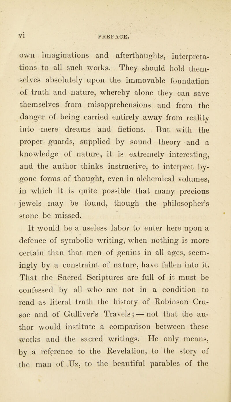 own imaginations and afterthoughts, interpreta- tions to all such works. They should hold them- selves absolutely upon the immovable foundation of truth and nature, whereby alone they can save themselves from misapprehensions and from the danger of being carried entirely away from reality into mere dreams and fictions. But with the proper guards, supplied by sound theory and a knowledge of nature, it is extremely interesting, and the author thinks instructive, to interpret by- gone forms of thought, even in alchemical volumes, in which it is quite possible that many precious jewels may be found, though the philosopher’s stone be missed. It would be a useless labor to enter here upon a defence of symbolic writing, when nothing is more certain than that men of genius in all ages, seem- ingly by a constraint of nature, have fallen into it. That the Sacred Scriptures are full of it must be confessed by all who are not in a condition to read as literal truth the history of Bobinson Cru- soe and of Gulliver’s Travels; — not that the au- thor would institute a comparison between these works and the sacred writings. He only means, by a reference to the Revelation, to the story of the man of ,Uz, to the beautiful parables of the