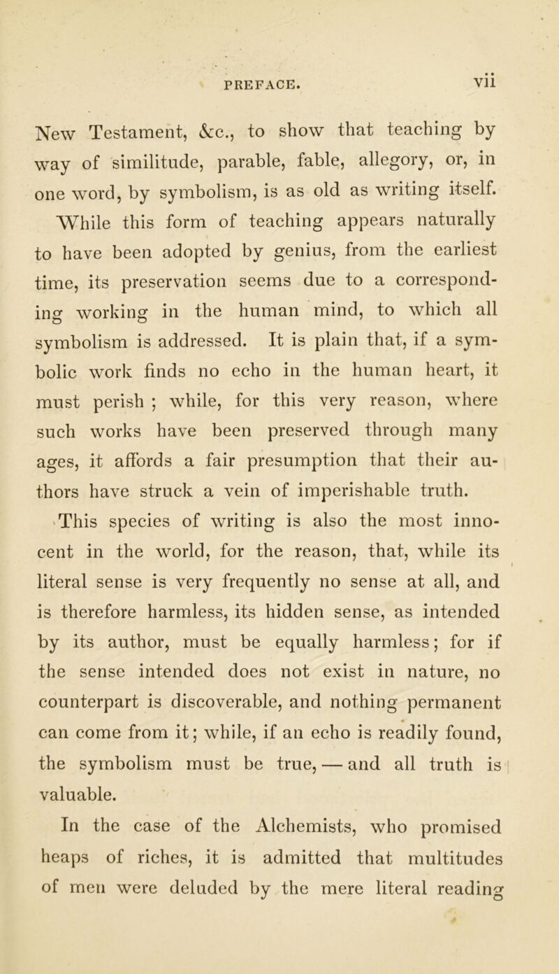 New Testament, &c., to show that teaching by way of similitude, parable, fable, allegory, or, in one word, by symbolism, is as old as writing itself. While this form of teaching appears naturally to have been adopted by genius, from the earliest time, its preservation seems due to a correspond- ino* working: in the human mind, to which all symbolism is addressed. It is plain that, if a sym- bolic work finds no echo in the human heart, it must perish ; while, for this very reason, where such works have been preserved through many ages, it affords a fair presumption that their au- thors have struck a vein of imperishable truth. 'This species of writing is also the most inno- cent in the world, for the reason, that, while its literal sense is very frequently no sense at all, and is therefore harmless, its hidden sense, as intended by its author, must be equally harmless; for if the sense intended does not exist in nature, no counterpart is discoverable, and nothing permanent can come from it; while, if an echo is readily found, the symbolism must be true, — and all truth is valuable. In the case of the Alchemists, who promised heaps of riches, it is admitted that multitudes of men were deluded by the mere literal reading