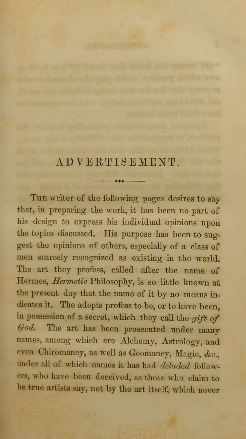 ADVERTISEMENT. *4* The writer of the following pages desires to say that, in preparing the work, it has been no part of his design to express his individual opinions upon the topics discussed. His purpose has been to sug- gest the opinions of others, especially of a class of men scarcely recognized as existing in the world. The art they profess, called after the name of Hermes, Hermetic Philosophy, is so little known at the present day that the name of it by no means in- dicates it. The adepts profess to be, or to have been, in possession of a secret, which they call the gift of God. The art has been prosecuted under many names, among which are Alchemy, Astrology, and even Chiromancy, as well as Geomancy, Magic, Ac., under all of which names it has had deluded follow- ers, who have been deceived, as those who claim to be true artists say, not by the art itself^ which never