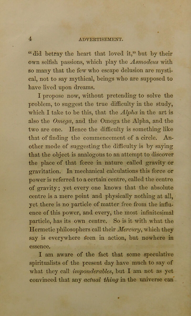 “ did betray tbe heart that loved it,” hut by their own selfish passions, which play the Asmodeus with so many that the few who escape delusion are mysti- cal, not to say mythical, beings who are supposed to have lived upon dreams. I propose now, without pretending to solve the problem, to suggest the true difficulty in the study, which I take to be this, that the Alpha in the art is also the Omega, and the Omega the Alpha, and the two are one. Hence the difficulty is something like that of finding the commencement of a circle. An- other mode of suggesting the difficulty is by saying that the object is analogous to an attempt to discover the place of that force in nature called gravity or gravitation. In mechanical calculations this force or power is referred to a certain centre, called the centre of gravity; yet every one knows that the absolute centre is a mere point and physically nothing at all, yet there is no particle of matter free from the influ- ence of this power, and every, the most infinitesimal particle, has its own centre. So is it with what the Hermetic philosophers call their Mercury, which they say is everywhere sfeen in action, but nowhere in essence. I am aware of the fact that some speculative spiritualists of the present day have much to say of what they call imponderables, but I am not as yet convinced that any actual thing in the universe can