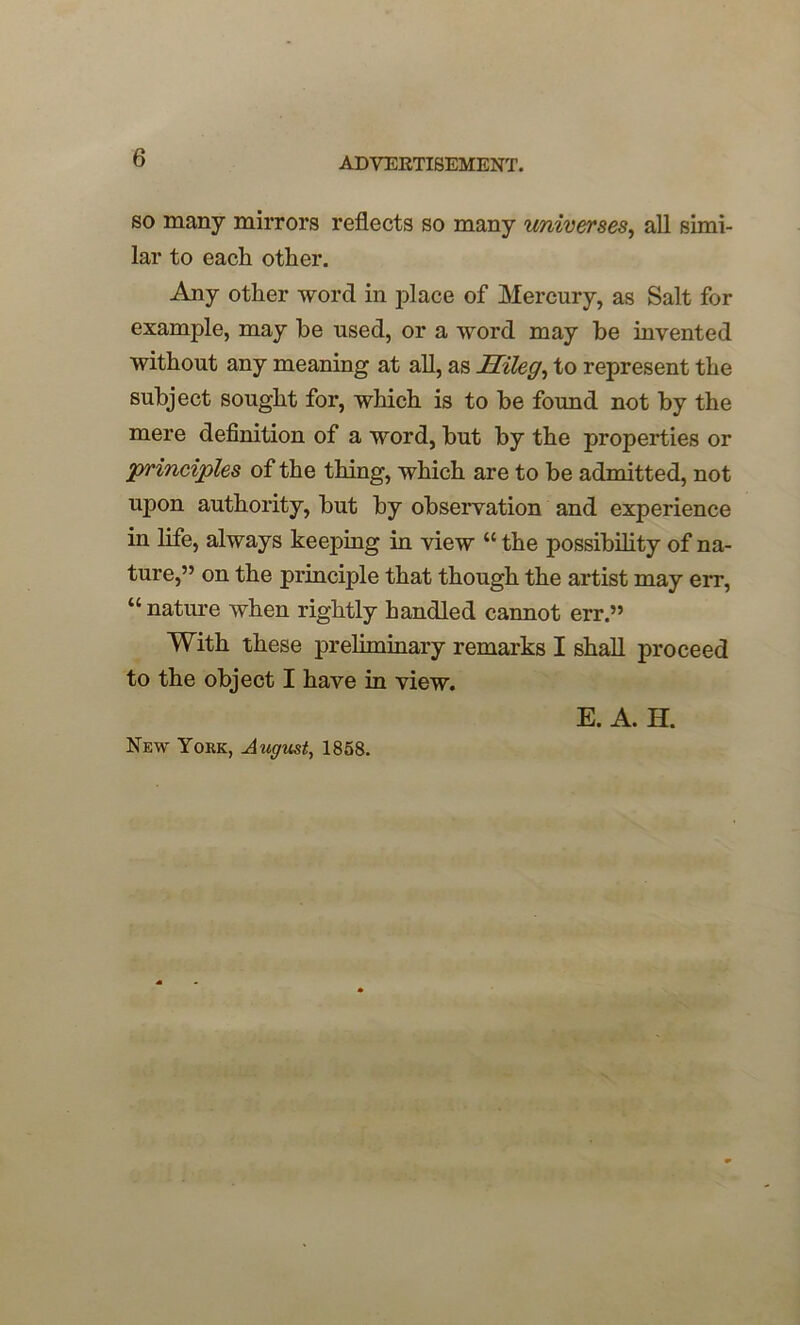 so many mirrors reflects so many universes, all simi- lar to each other. Any other word in j>lace of Mercury, as Salt for example, may he used, or a word may be invented without any meaning at all, as Hileg, to represent the subject sought for, which is to be found not by the mere definition of a word, but by the properties or principles of the thing, which are to be admitted, not upon authority, but by observation and experience in life, always keeping in view “ the possibility of na- ture,” on the principle that though the artist may err, “ nature when rightly handled cannot err.” With these preliminary remarks I shall proceed to the object I have in view. New York, August, 1858. E. A. H.