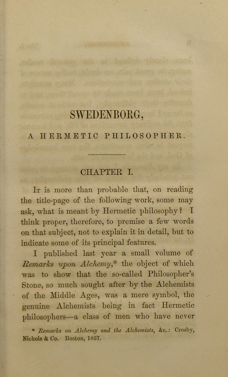 A HERMETIC PHILOSOPHER. CHAPTER I. It is more than probable that, on reading the title-page of the following work, some may ask, what is meant by Hermetic philosophy ? I think proper, therefore, to premise a few words on that subject, not to explain it in detail, but to indicate some of its principal features. I published last year a small volume of Remarks upon Alchemy,* the object of which was to show that the so-called Philosopher’s Stone, so much sought after by the Alchemists of the Middle Ages, was a mere symbol, the genuine Alchemists being in fact Hermetic philosophers—a class of men who have never * Remarks on Alchemy and the Alchemists, &c.: Crosby, Nichols & Co. Boston, 1857.