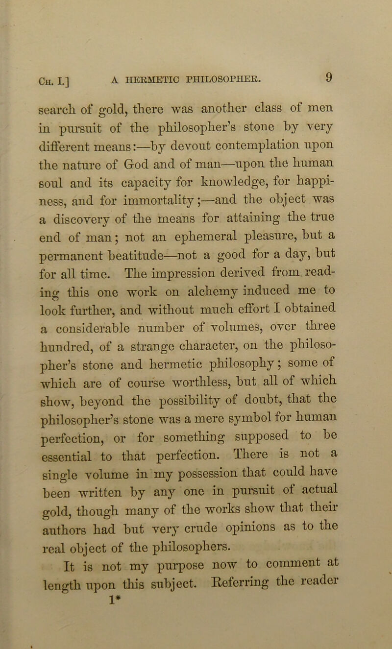 search of gold, there was another class of men in pursuit of the philosopher’s stone by very different means:—by devout contemplation upon the nature of God and of man—upon the human soul and its capacity for knowledge, for happi- ness, and for immortality;—and the object was a discovery of the means for attaining the true end of man; not an ephemeral pleasure, but a permanent beatitude—not a good for a day, but for all time. The impression derived from read- ing this one work on alchemy induced me to look further, and without much effort I obtained a considerable number of volumes, over three hundred, of a strange character, on the philoso- pher’s stone and hermetic philosophy; some of which are of course worthless, but all of which show, beyond the possibility of doubt, that the philosopher’s stone was a mere symbol for human perfection, or for something supposed to be essential to that perfection. There is not a single volume in my possession that could have been written by any one in pursuit ot actual gold, though many of the works show that their authors had but very crude opinions as to the real object of the philosophers. It is not my purpose now to comment at length upon this subject. Referring the readei 1*