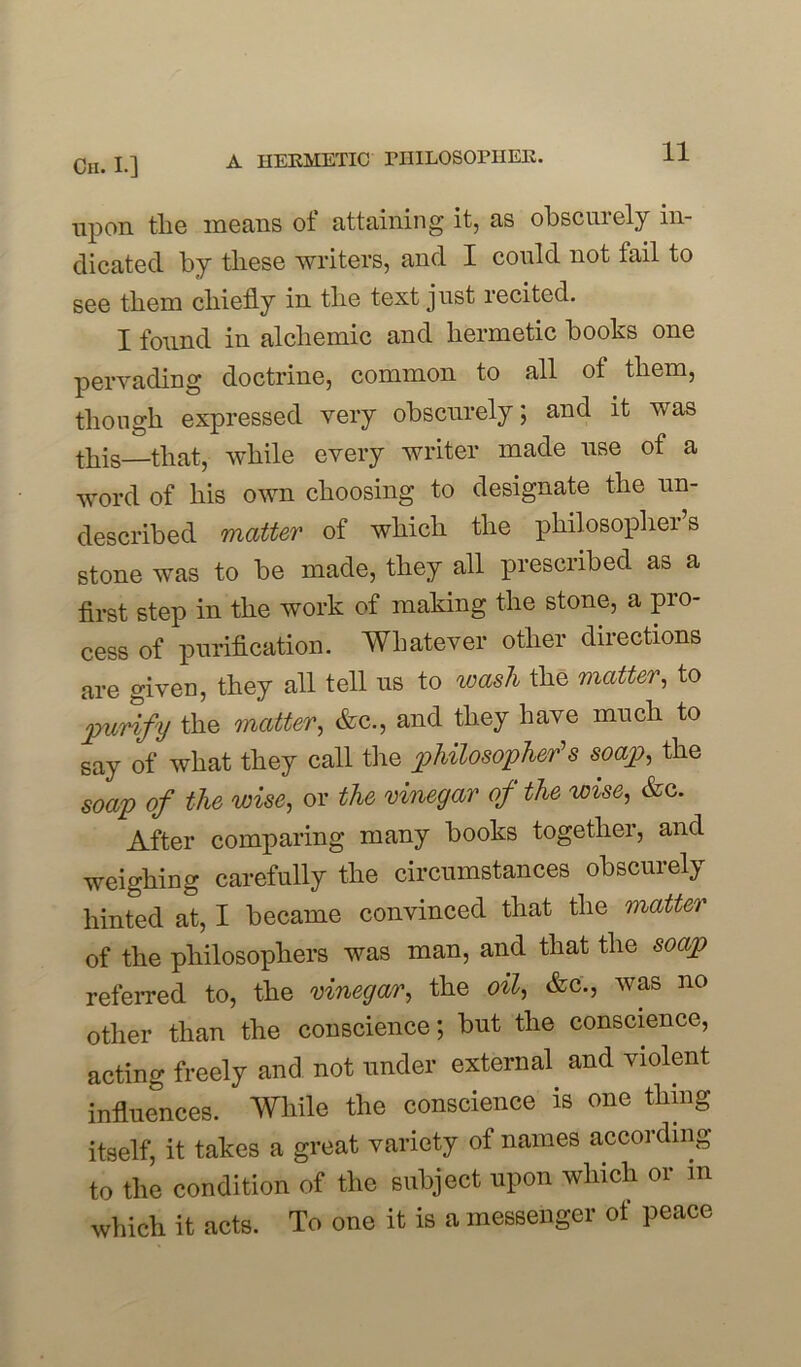 upon tlie means of attaining it, as obscurely in- dicated by these writers, and I could not tail to see them chiefly in the text just recited. I found in alchemic and hermetic hooks one pervading doctrine, common to all of them, though expressed very obscurely; and it was this that, while every writer made use of a word of his own choosing to designate the un- described matter of which the philosophei s stone was to be made, they all prescribed as a first step in the work of making the stone, a pro- cess of purification. Whatever other directions are given, they all tell us to wash the matter, to purify the matter, &c., and they have much to say of what they call the philosopher’s soap, the soap of the wise, or the vinegar of the wise, &c. After comparing many books together, and weighing carefully the circumstances obscurely hinted at, I became convinced that the matter of the philosophers was man, and that the soap referred to, the vinegar, the oil, &c'., was no other than the conscience; but the conscience, acting freely and not under external and violent influences. While the conscience is one thing itself, it takes a great variety of names according to the condition of the subject upon which or m which it acts. To one it is a messenger of peace