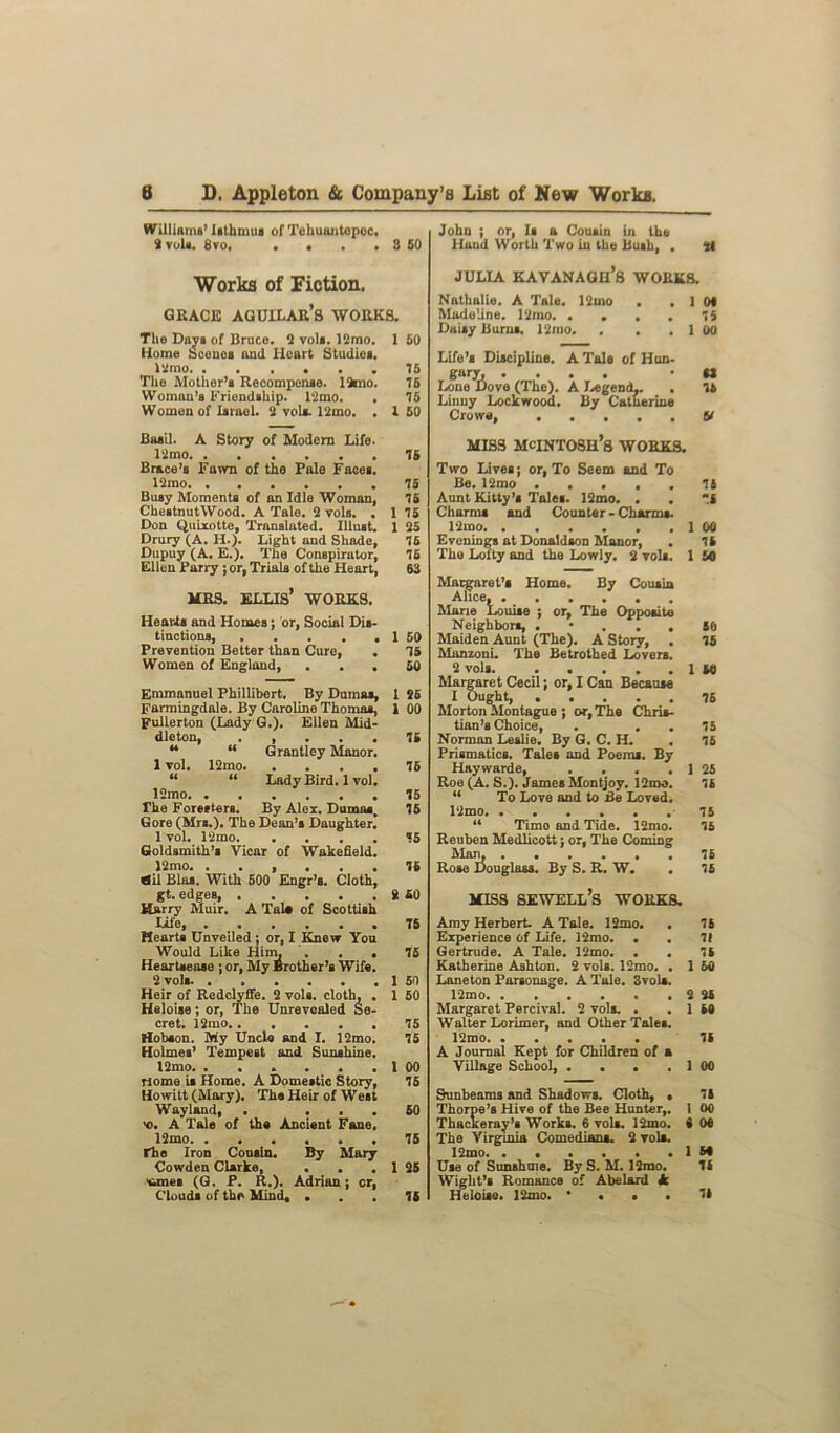 Williams’ Isthmus of Tehuantepec, Svola. 8vo. . . . . 3 SO Works of Fiction. grace agullar’s works. The Days of Bruce. 2 vols. 12mo. 1 50 Home Scones and Heart Studies. 12mo. ...... 75 Tl»e Mother’s Recompense. 19mo. 76 Woman's Friendship. 12mo. . 75 Womonof Israel. 2 veil. 12mo. . 1 60 John ; or, Is a Cousin in the Hand Worth Two in the Bush, . li JULIA KAVANAGH’S WORKS. Nathalie. A Tale. lQmo . .10* Madeline. 12mo 75 Daisy Burns. 12mo. . . . 1 00 Life’s Discipline. A Tale of Hun- gary, .... • U Lone Dove (The). A Legend,. . 76 Linny Lockwood. By Catherine Crowe, V Basil. A Story of Modern Life. 12mo 76 Brace’s Fawn of the Pale Faces. 12mo 75 Busy Moments of an Idle Woman, 75 ChestnutWood. A Tale. 2 vols. . 1 75 Don Quixotte, Translated. Illust. 1 25 Drury (A. II.). Light and Shade, 76 Dupuy (A. E.). The Conspirator, 75 Ellen Parry j or, Trials of the Heart, 63 MRS. ELLIS’ WORKS. Heards and Homes; or, Social Dis- tinctions 1 50 Prevention Better than Cure, . 75 Women of England, ... 50 Emmanuel Phillibert. By Dumas, 1 26 Farmingdale. By Caroline Thomas, 1 00 Fullerton (Lady G.). Ellen Mid- dleton, . , . . . 76 “ “ Grantley Manor. 1 vol. 12mo 76 “ “ Lady Bird. 1 vol. 12mo 75 The Foresters. By Alex. Dumas. 75 Gore (Mrs.). The Dean’s Daughter. 1 vol. 12mo 75 Goldsmith’s Vicar of Wakefield. 12mo 76 ail Bias. With 500 Engr’s. Cloth, gt. edges, 2 40 Harry Muir. A Tale of Scottish Life 75 Hearts Unveiled; or, I Knew You Would Like Him, . . . 75 Heartsease ; or, My Brother’s Wife. 2 vols. . , . . . . 1 50 Heir of Redclyffe. 2 vols. cloth, . 1 50 Heloise; or, The Unrevcaled Se- cret. 12ino 75 Hobson. My Uncle and I. 12mo. 75 Holmes’ Tempest and Sunshine. l2mo I 00 riome is Home. A Domestic Story, 75 Howitt (Mary). The Heir of West Wayland, . ... 50 'O. A Tale of the Ancient Fane. 12mo. ...... 75 rhe Iron Cousin. By Mary Cowden Clarke, . . . 1 25 tmes (G. P. R.). Adrian j or, Clouds of the Mind, ... 76 MISS MCINTOSH’S WORKS. Two Live®; or, To Seem and To Be. 12mo 75 Aunt Kitty’* Tale*. 12mo. . . .I Charms and Counter - Charms. 12mo 1 00 Evening* at Donaldson Manor, . 75 The Lofty and the Lowly. 2 vol*. 1 50 Margaret’s Home. By Cousin Alice, Mane Louise ; or, The Opposite Neighbors, . • . . . SO Maiden Aunt (The). A Story, . 15 Manzoni. The Betrothed Lovers. 2 vols 1 W Margaret Cecil; or, I Can Because I Ought, Morton Montague ; or, The Chris- tian’s Choice, . . . 75 Norman Leslie. By G. C. H. . 15 Prismatics. Tales and Poems. By Haywarde, . . . . 1 25 Roe (A. S.). James Montjoy. 12 mo. 15 u To Love and to Be Loved. 12mo 75 44 Timo and Tide. 12mo. 15 Reuben Medlicott; or, The Coming Man, 15 Rose Douglass. By S. R. W. . 15 MISS sewell’s works. Amy Herbert. A Tale. 12mo. . 15 Experience of Life. 12mo. • . II Gertrude. A Tale. 12mo. . • 15 Katherine Ashton. 2 vols. 12mo. . 1 60 Laneton Parsonage. A Tale. 3vols. 12mo 2 25 Margaret Percival. 2 vols. • . 1 50 Walter Lorimer, and Other Tale*. 12mo 15 A Journal Kept for Children of a Village School, . . • . 1 00 Sunbeams and Shadows. Cloth, • 75 Thorpe’s Hive of the Bee Hunter,. 1 00 Thackeray’s Works. 6 vols. 12mo. 0 00 The Virginia Comedian*. 2 vols. 12mo 1 50 Use of Sunshine. By S. M. l2mo. 15 Wight’s Romance of Abelard Jc Heloise. 12mo. ••••“*