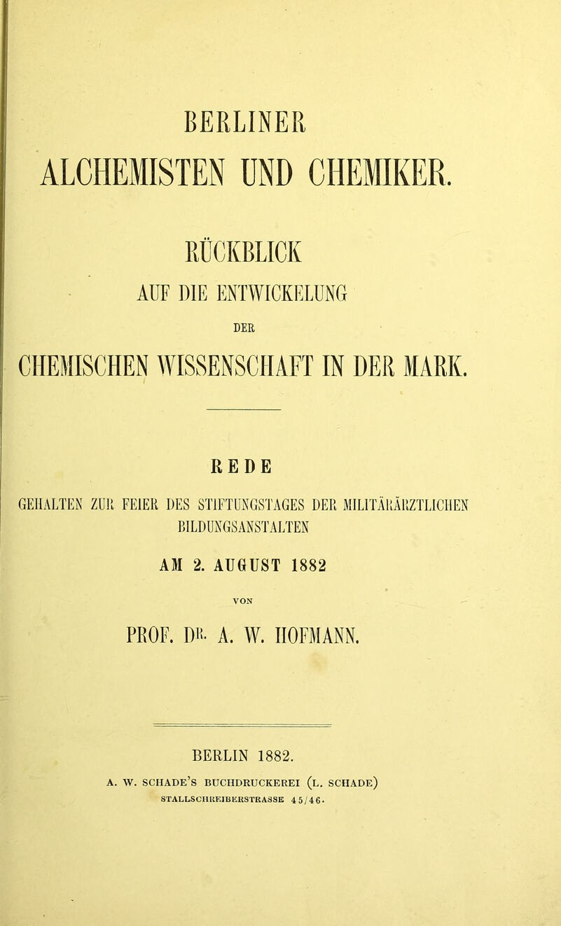 BERLINER ALCHEMISTEN UND CHEMIKER RÜCKBLICK AUF DIE ENTWICKELUNG DER CHEMISCHEN WISSENSCHAFT IN DER MARK. REDE GEHALTEN ZUR FEIER DES STIFTUNGSTAGES DER MILITÄRÄRZTLICHEN BILDUNGSANSTALTEN AM 2. AUGUST 1882 VON PROF. DH- A. W. IIOFMANN. BERLIN 1882. A. W. SCHADE’s BUCHDRUCKEREI (u. SCHADE) STALLSCHUEIBERSTRA3SK 4 5/46*